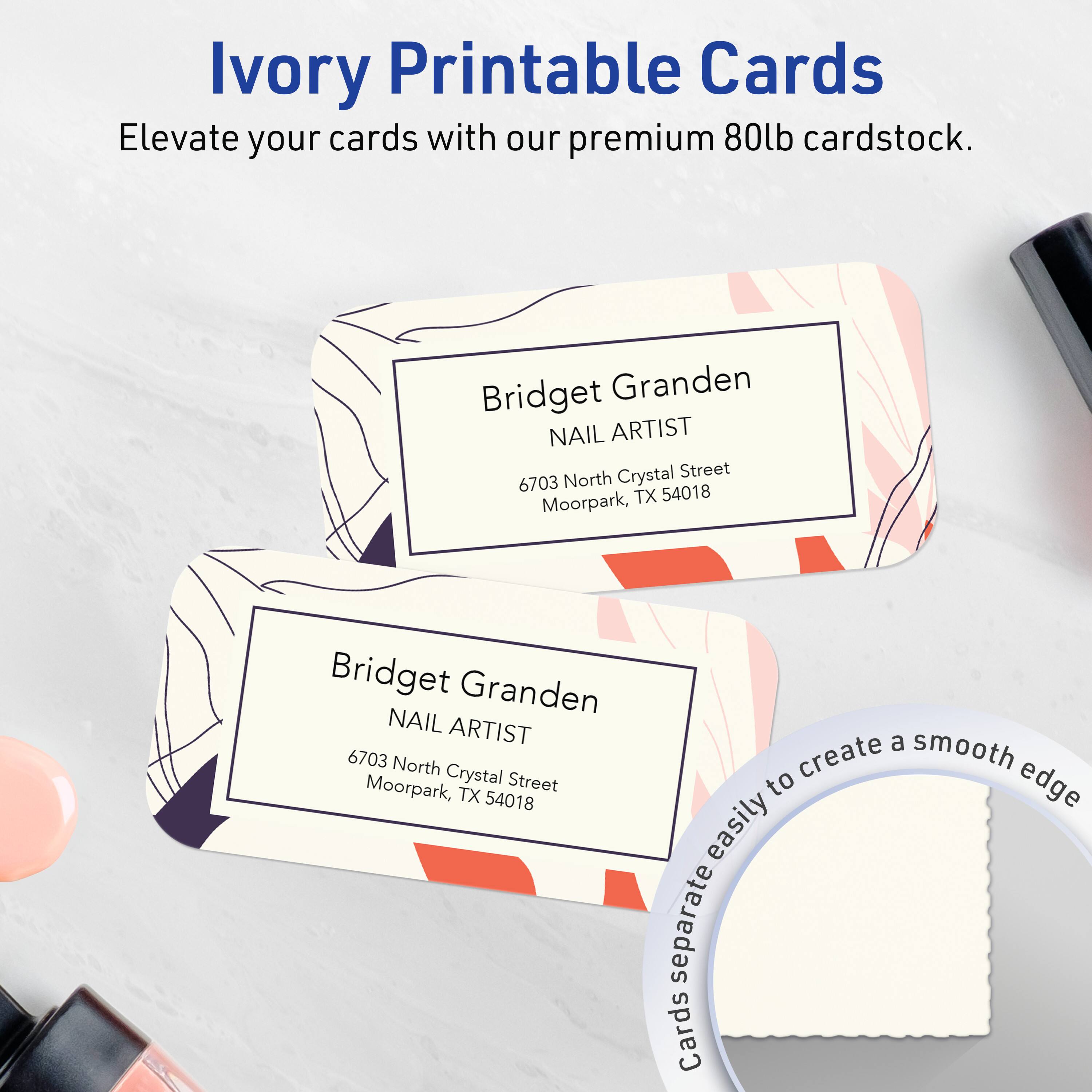 Ivory Printable Cards  
Elevate your cards with our premium 80lb cardstock.

Bridget Granden  
NAIL ARTIST  
6703 North Crystal Street  
Moorpark, TX 54018

Bridget Granden  
NAIL ARTIST  
6703 North Crystal Street  
Moorpark, TX 54018

Cards separate easily to create a smooth edge.