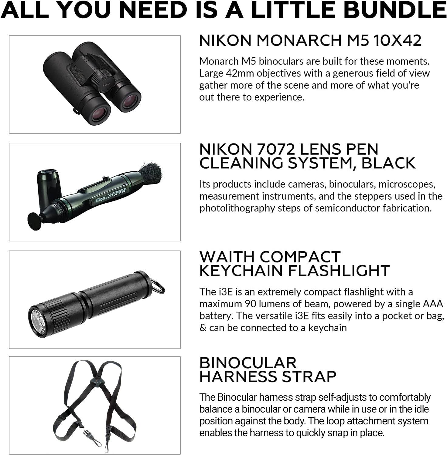 ALL YOU NEED IS A LITTLE BUNDLE

NIKON MONARCH M5 10X42  
Monarch M5 binoculars are built for these moments. Large 42mm objectives with a generous field of view gather more of the scene and more of what you're out there to experience.

NIKON 7072 LENS PEN CLEANING SYSTEM, BLACK  
Its products include cameras, binoculars, microscopes, measurement instruments, and the steppers used in the photolithography steps of semiconductor fabrication.

WAITH COMPACT KEYCHAIN FLASHLIGHT  
The i3E is an extremely compact flashlight with a maximum 90 lumens of beam, powered by a single AAA battery. The versatile i3E fits easily into a pocket or bag, & can be connected to a keychain.

BINOCULAR HARNESS STRAP  
The Binocular harness strap self-adjusts to comfortably balance a binocular or camera while in use or in the idle position against the body. The loop attachment system enables the harness to quickly snap in place.