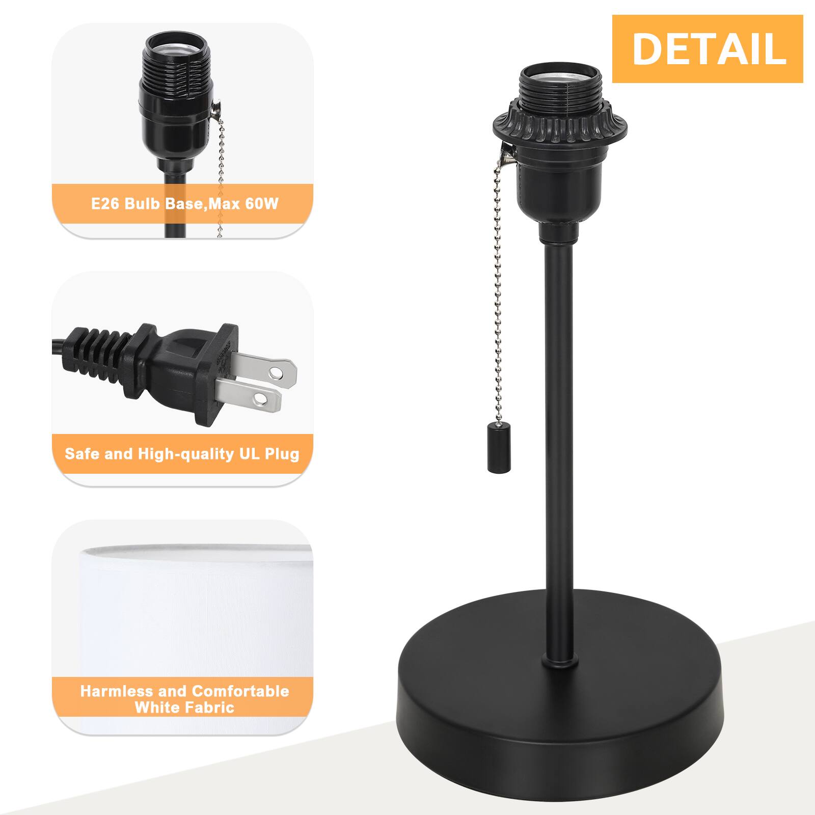 DETAIL  
E26 Bulb Base, Max 60W  
Safe and High-quality UL Plug  
Harmless and Comfortable White Fabric