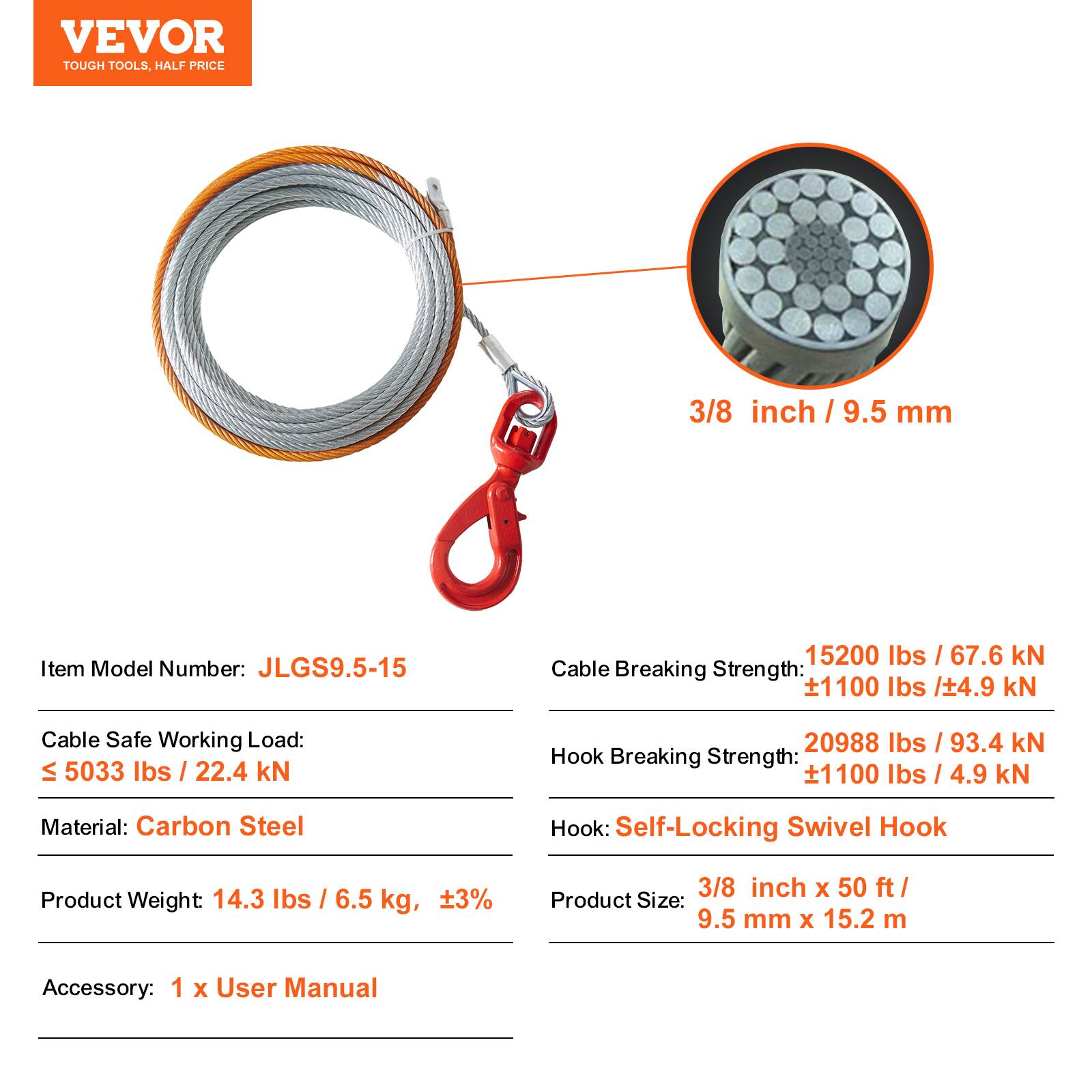 VEVOR TOUGH TOOLS. HALF PRICE

3/8 inch / 9.5 mm

Item Model Number: JLGS9.5-15

Cable Breaking Strength: 15200 lbs / 67.6 kN ±1100 lbs / ±4.9 kN

Cable Safe Working Load: ≤ 5033 lbs / 22.4 kN

Hook Breaking Strength: 20988 lbs / 93.4 kN ±1100 lbs / ±4.9 kN

Material: Carbon Steel

Hook: Self-Locking Swivel Hook

Product Weight: 14.3 lbs / 6.5 kg, ±3%

Product Size: 3/8 inch x 50 ft / 9.5 mm x 15.2 m

Accessory: 1 x User Manual