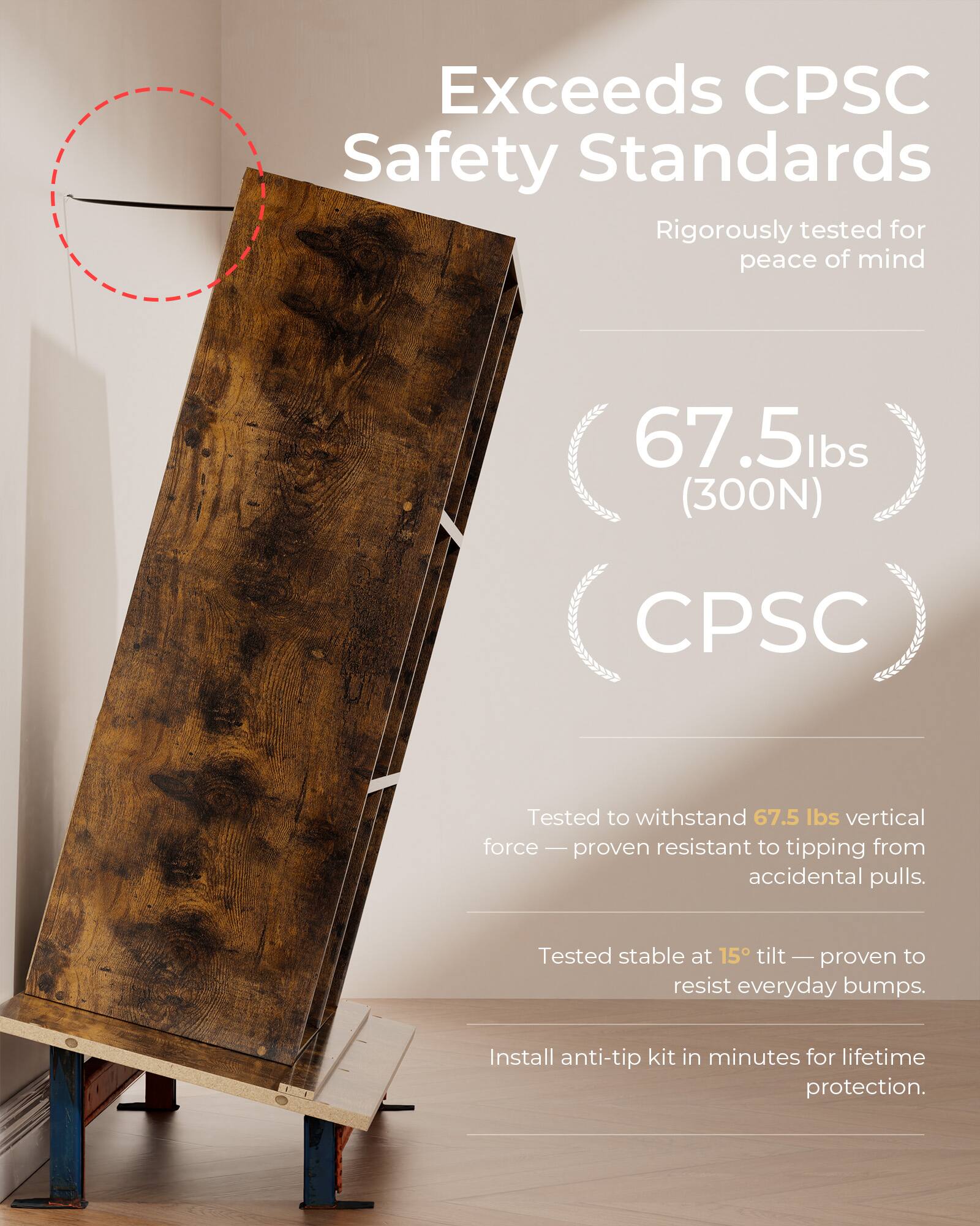 Exceeds CPSC Safety Standards  
Rigorously tested for peace of mind  

67.5 lbs (300N)  
CPSC  

Tested to withstand 67.5 lbs vertical force — proven resistant to tipping from accidental pulls.  
Tested stable at 15° tilt — proven to resist everyday bumps.  
Install anti-tip kit in minutes for lifetime protection.