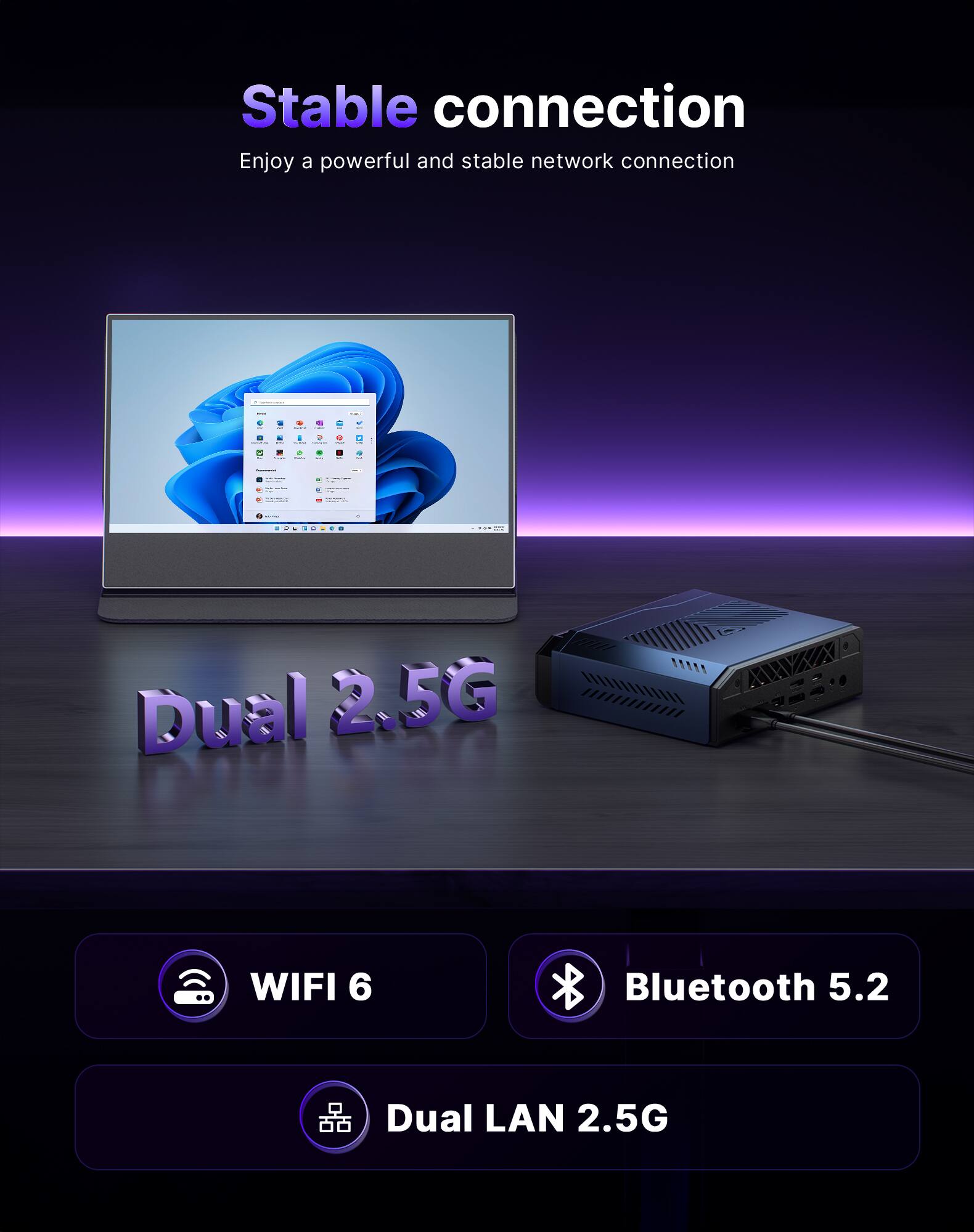 Stable connection  
Enjoy a powerful and stable network connection

- Dual 2.5G
- WIFI 6
- Bluetooth 5.2
- Dual LAN 2.5G