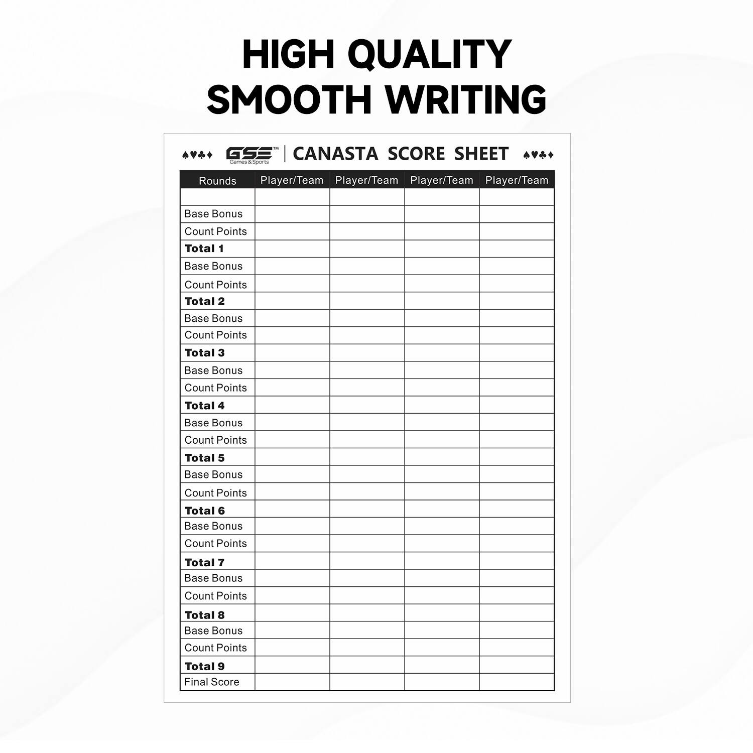 HIGH QUALITY SMOOTH WRITING GSE CANASTA SCORE SHEET

Rounds | Player/Team | Player/Team | Player/Team | Player/Team
--- | --- | --- | --- | ---
Base Bonus | Count Points | Total 1 | Base Bonus | Count Points | Total 2
Base Bonus | Count Points | Total 3 | Base Bonus | Count Points | Total 4
Base Bonus | Count Points | Total 5 | Base Bonus | Count Points | Total 6
Base Bonus | Count Points | Total 7 | Base Bonus | Count Points | Total 8
Base Bonus | Count Points | Total 9 | Final Score |