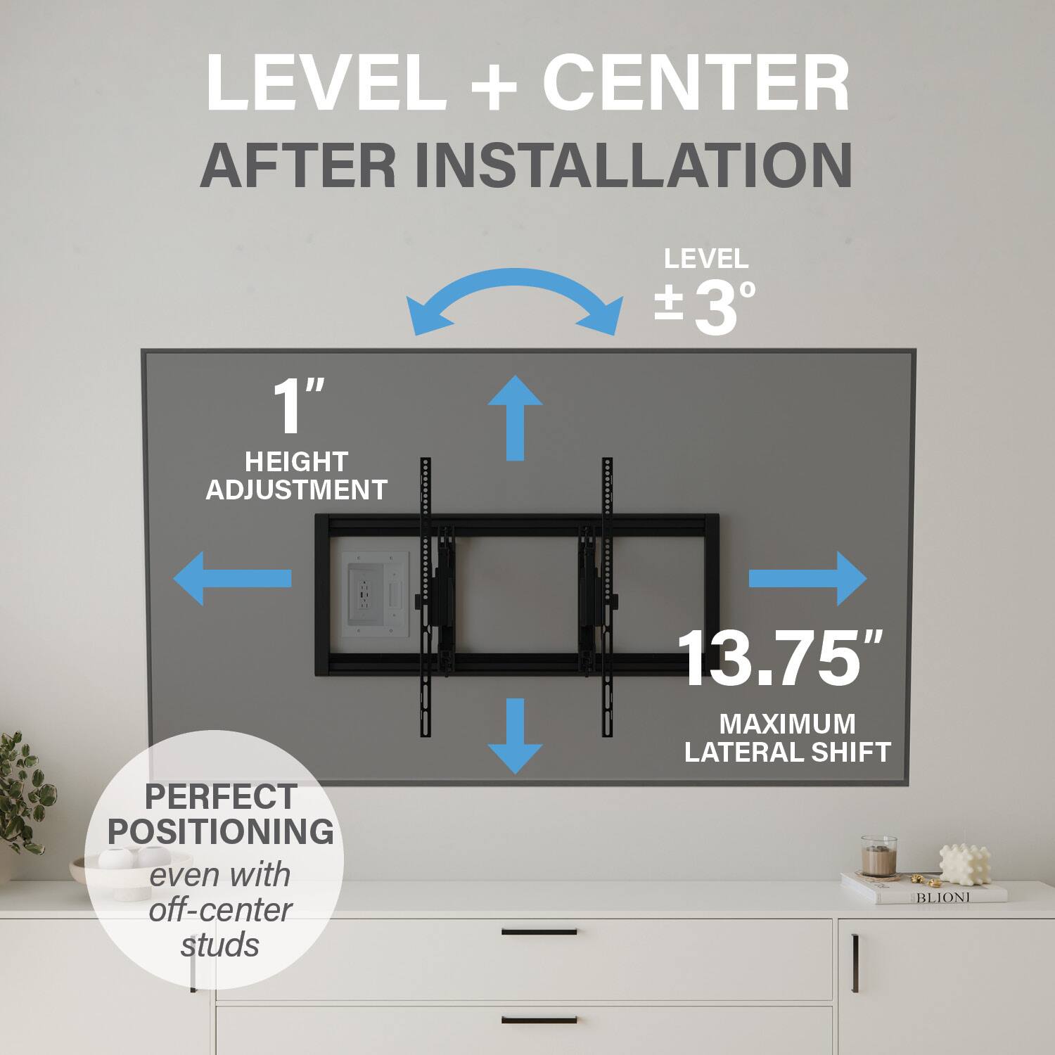 LEVEL + CENTER AFTER INSTALLATION

1" HEIGHT ADJUSTMENT

LEVEL ± 3°

PERFECT POSITIONING even with off-center studs

13.75" MAXIMUM LATERAL SHIFT