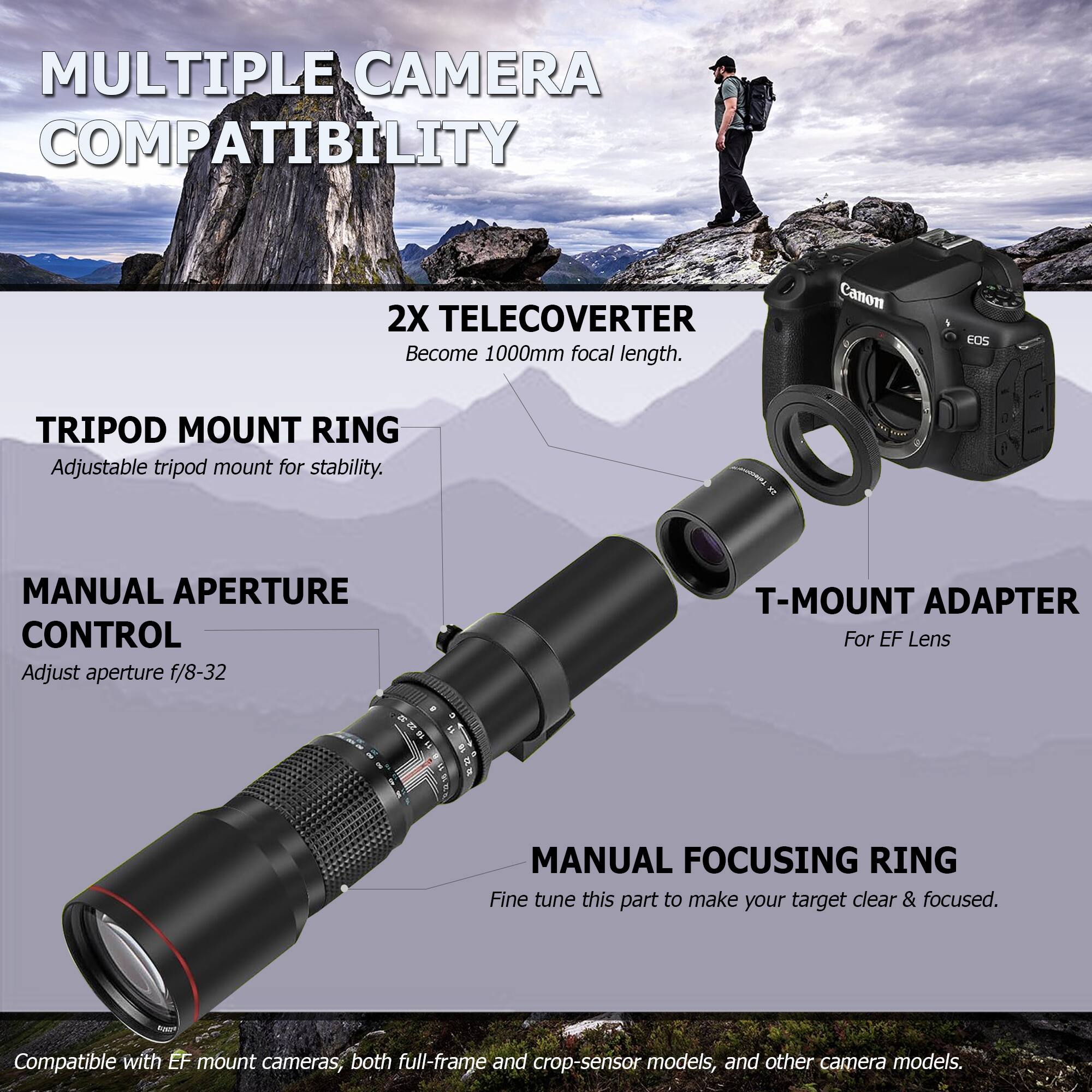 **MULTIPLE CAMERA COMPATIBILITY**

- **2X TELECONVERTER**  
  Become 1000mm focal length.

- **TRIPOD MOUNT RING**  
  Adjustable tripod mount for stability.

- **MANUAL APERTURE CONTROL**  
  Adjust aperture f/8-32

- **T-MOUNT ADAPTER**  
  For EF Lens

- **MANUAL FOCUSING RING**  
  Fine tune this part to make your target clear & focused.

Compatible with EF mount cameras, both full-frame and crop-sensor models, and other camera models.