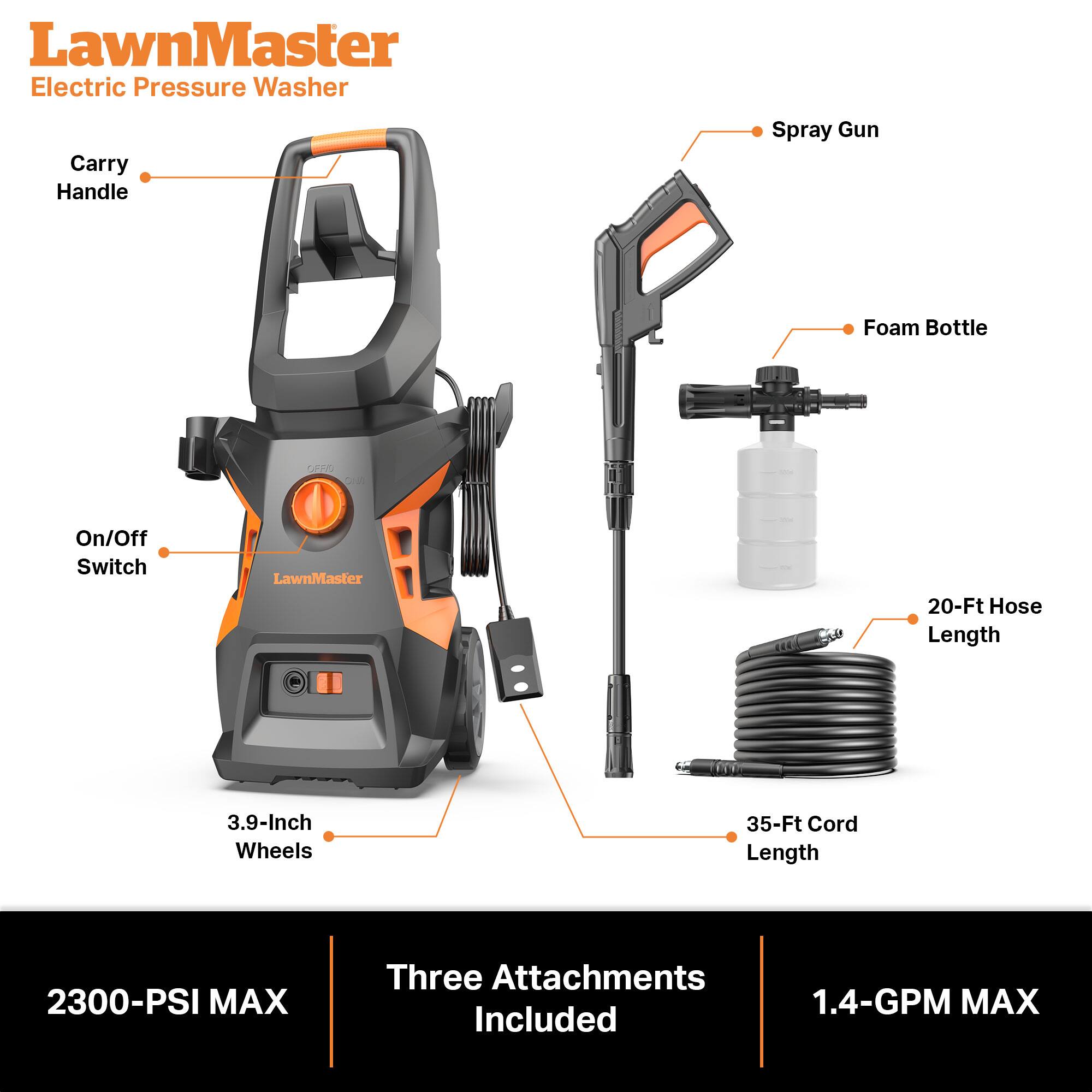 LawnMaster Electric Pressure Washer  
Carry Handle  
Spray Gun  
Foam Bottle  
On/Off Switch  
LawnMaster  
20-Ft Hose Length  
3.9-Inch Wheels  
35-Ft Cord Length  
2300-PSI MAX  
Three Attachments Included  
1.4-GPM MAX