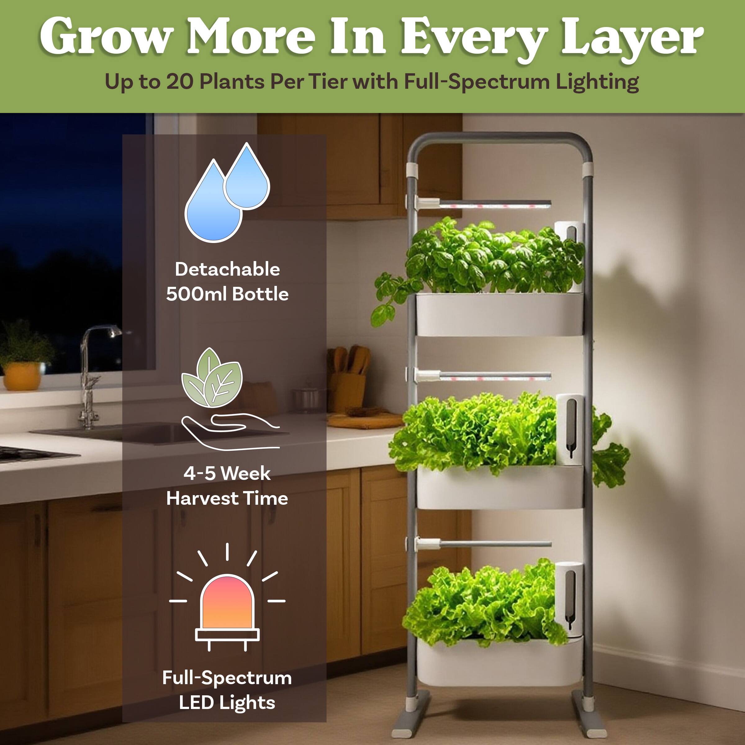 Grow More In Every Layer  
Up to 20 Plants Per Tier with Full-Spectrum Lighting

- Detachable 500ml Bottle
- 4-5 Week Harvest Time
- Full-Spectrum LED Lights