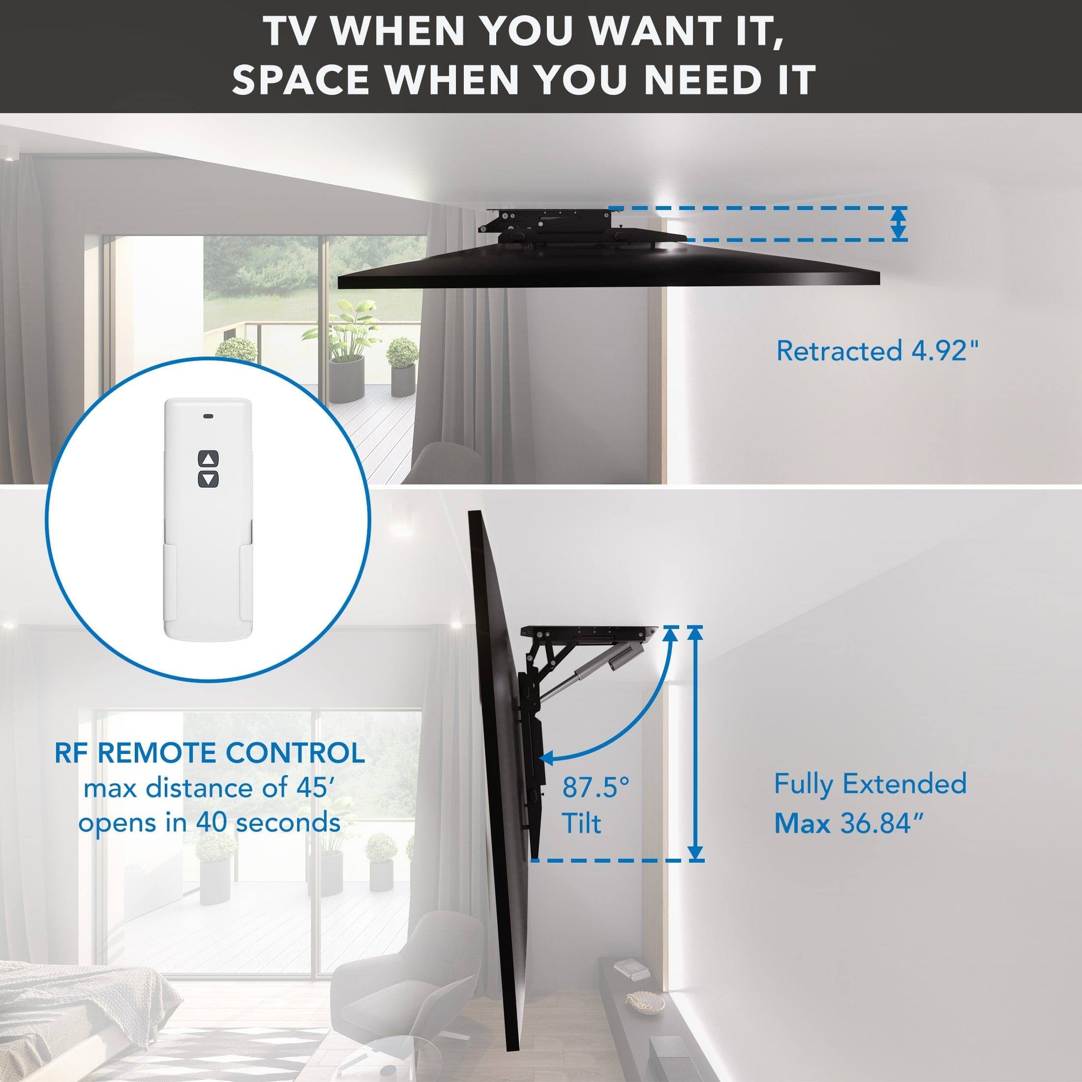 TV WHEN YOU WANT IT, SPACE WHEN YOU NEED IT

RF REMOTE CONTROL
max distance of 45'
opens in 40 seconds

Retracted 4.92"

Fully Extended Max 36.84"

87.5° Tilt