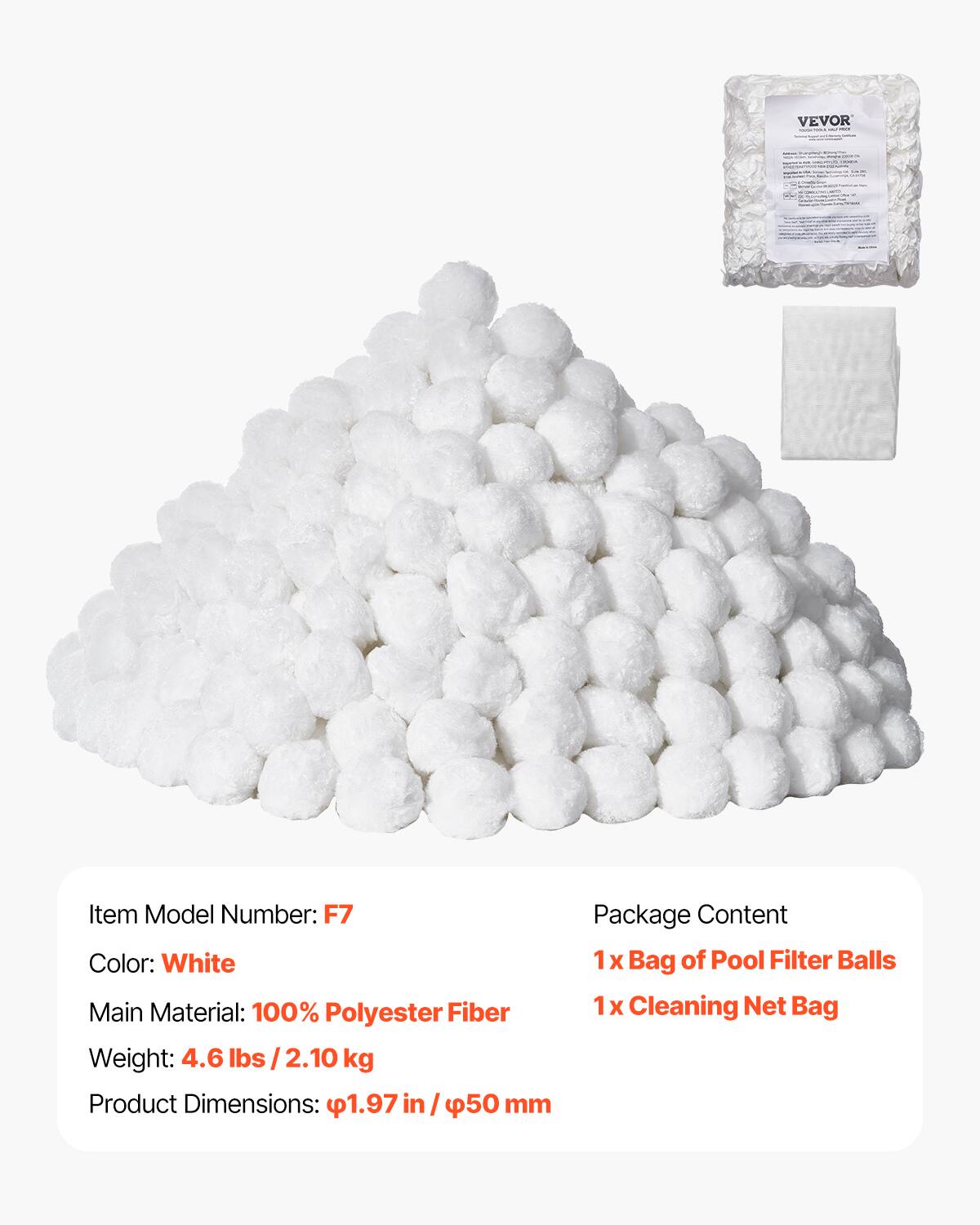 VEVOR

Item Model Number: F7  
Color: White  
Main Material: 100% Polyester Fiber  
Weight: 4.6 lbs / 2.10 kg  
Product Dimensions: 1.97 in / 50 mm  

Package Content  
1 x Bag of Pool Filter Balls  
1 x Cleaning Net Bag