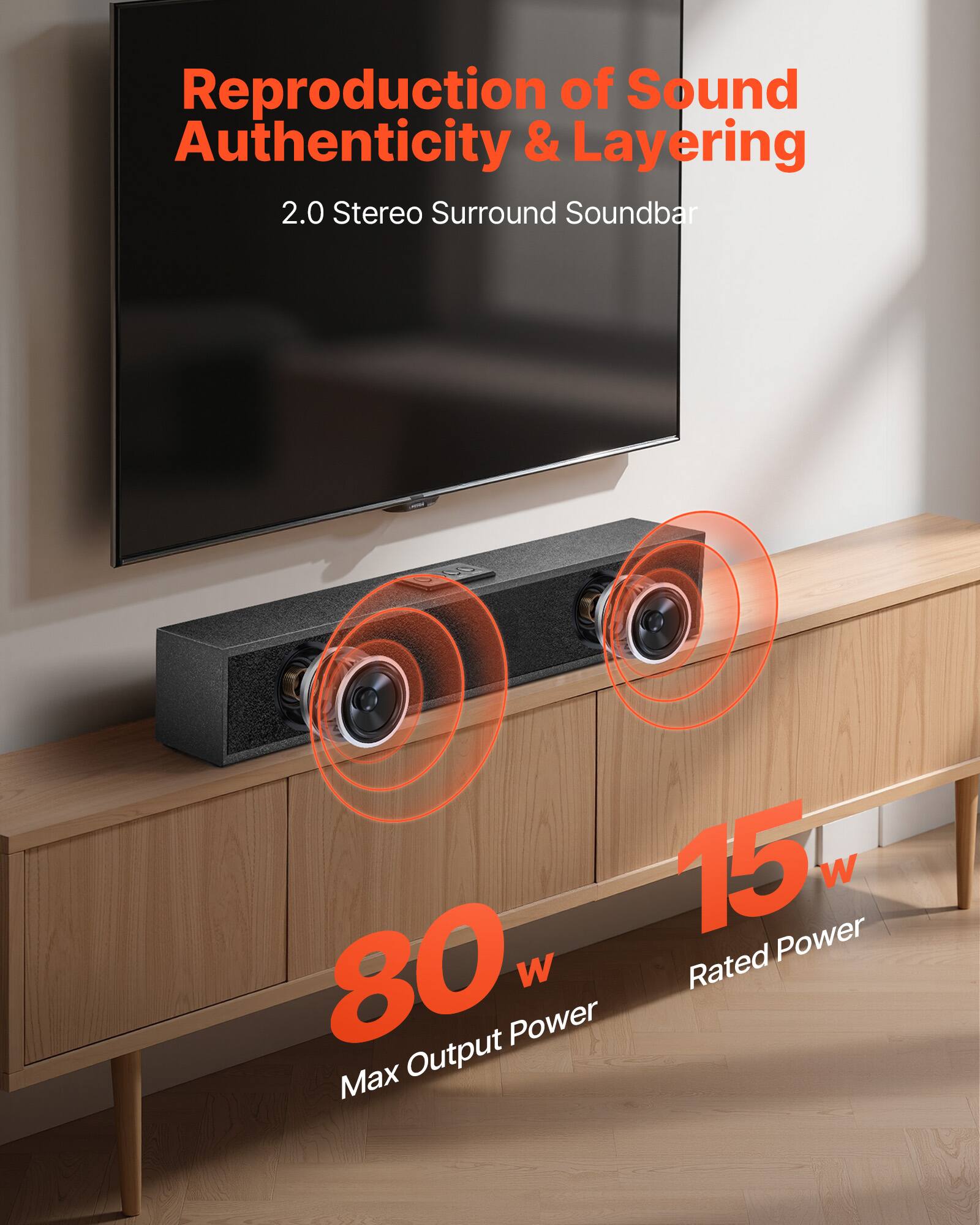 Reproduction of Sound Authenticity & Layering  
2.0 Stereo Surround Soundbar  

15 W Rated Power  
80 W Max Output Power