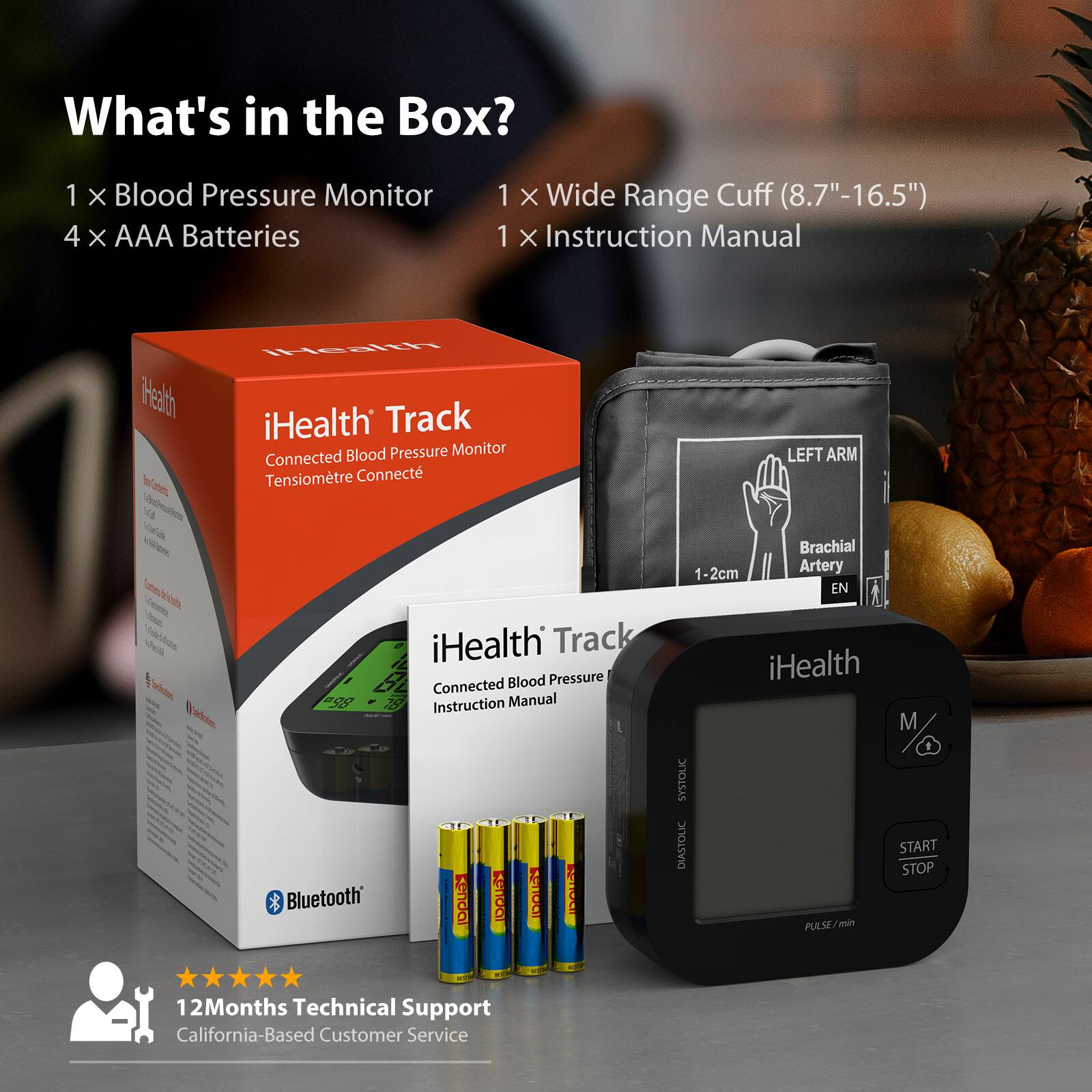 What's in the Box?

1 x Blood Pressure Monitor  
4 x AAA Batteries  
1 x Wide Range Cuff (8.7"-16.5")  
1 x Instruction Manual  

iHealth Track  
Connected Blood Pressure Monitor  
Tensiomètre Connecté  

Bluetooth  

12 Months Technical Support  
California-Based Customer Service