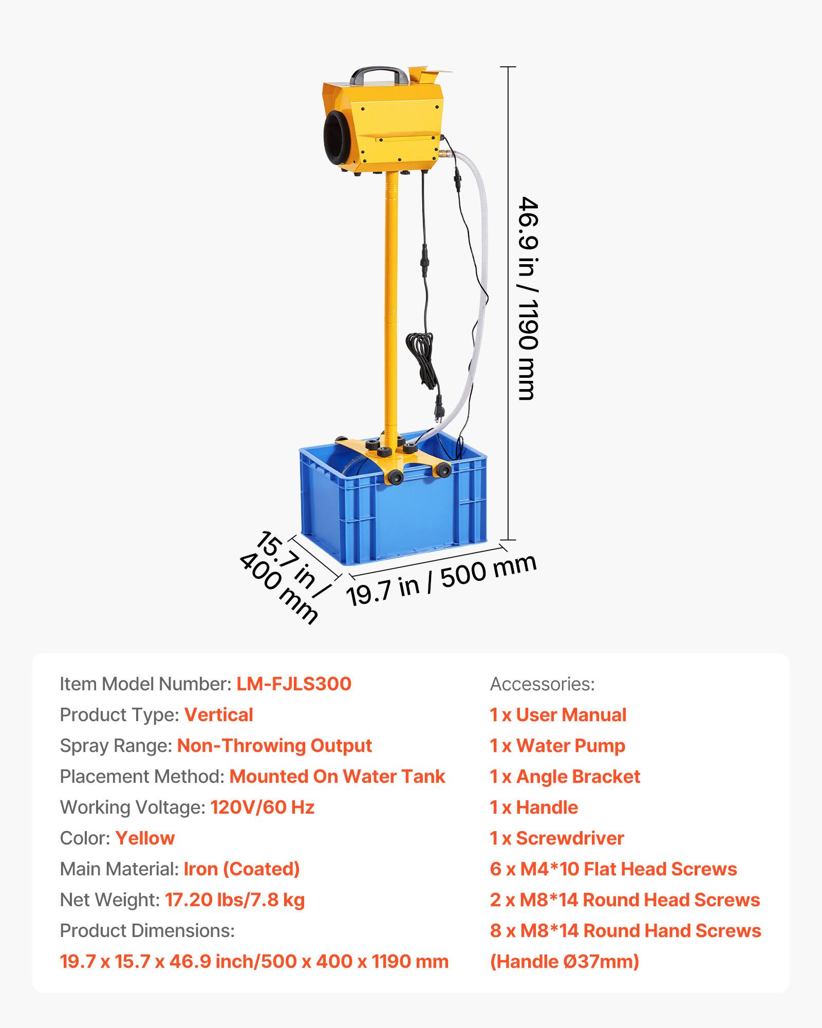 46.9 in / 1190 mm

400 15.7 500 mm in in mm 19.7

Item Model Number: LM-FJLS300

Accessories: 
1 x User Manual
1 x Water Pump
1 x Angle Bracket
1 x Handle
1 x Screwdriver
6 x M4*10 Flat Head Screws
2 x M8*14 Round Head Screws
8 x M8*14 Round Hand Screws

Product Type: Vertical

Spray Range: Non-Throwing Output

Placement Method: Mounted On Water Tank

Working Voltage: 120V/60 Hz

Handle Color: Yellow

Main Material: Iron (Coated)

Net Weight: 17.20 lbs/7.8 kg

Product Dimensions: 19.7 x 15.7 x 46.9 inch/500 x 400 x 1190 mm (Handle Ø37mm)
