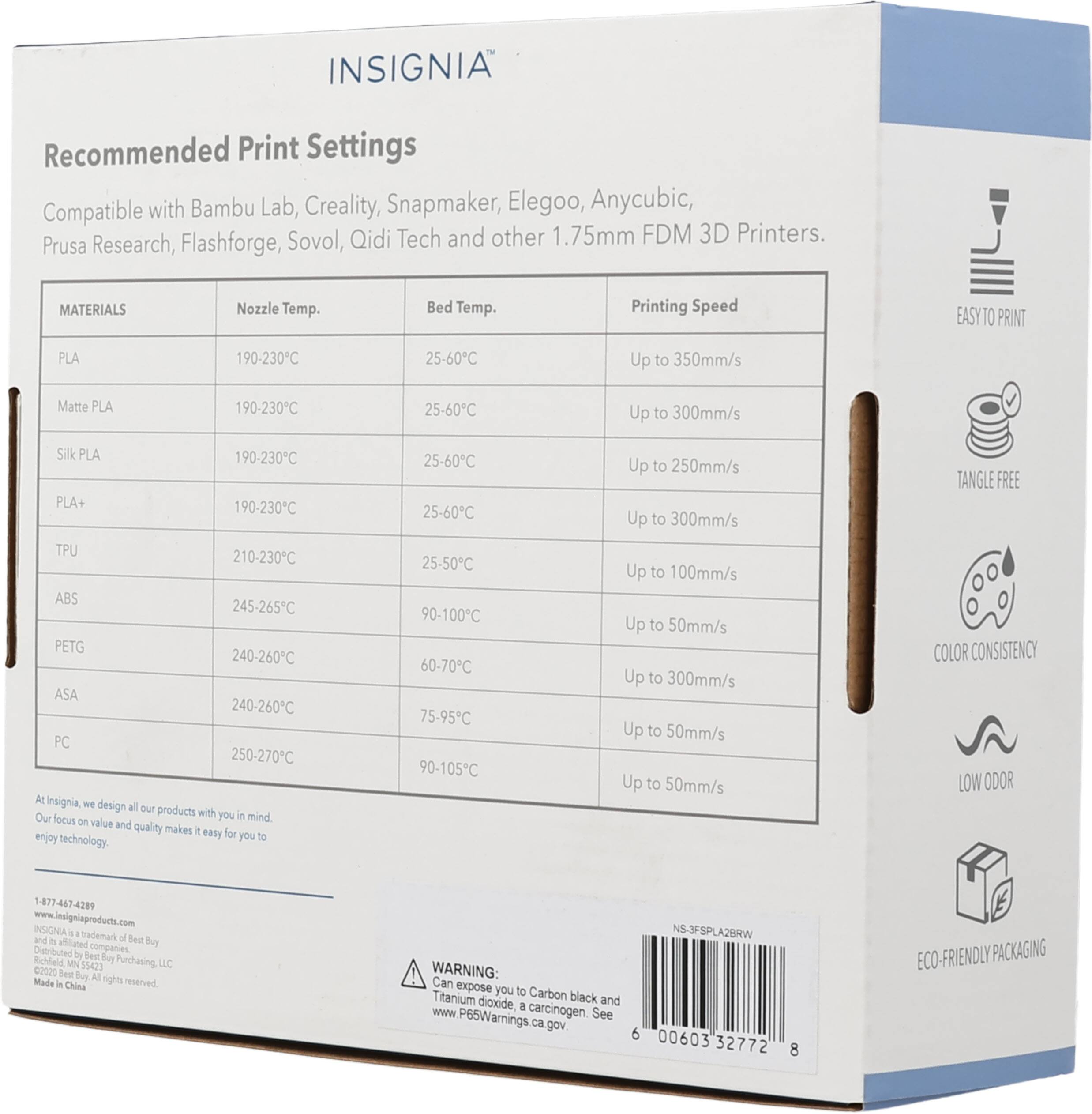 INSIGNIA Recommended Print Settings Compatible with Bambu Lab, Creality, Snapmaker, Elegoo, Anycubic, Prusa Research, Flashforge, Sovol, Qidi Tech and other 1.75mm FDM 3D Printers.

MATERIALS | Nozzle Temp. | Bed Temp. | Printing Speed
--- | --- | --- | ---
PLA | 190-230°C | 25-60°C | Up to 350mm/s
Matte PLA | 190-230°C | 25-60°C | Up to 300mm/s
Silk PLA | 190-230°C | 25-60°C | Up to 250mm/s
PLA+ | 190-230°C | 25-60°C | Up to 300mm/s
TPU | 210-230°C | 25-50°C | Up to 100mm/s
ABS | 245-265°C | 90-100°C | Up to 