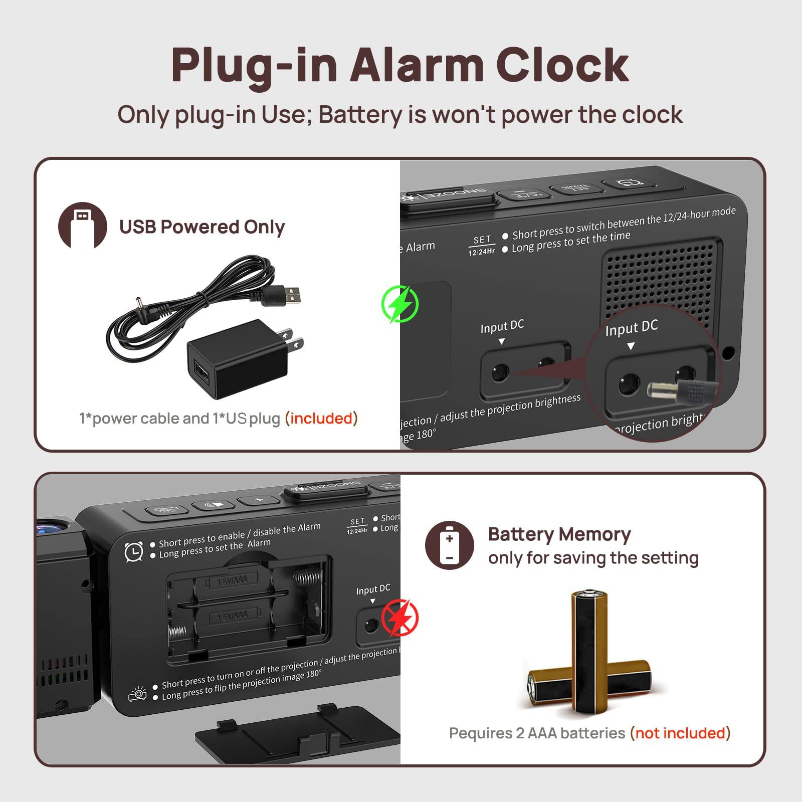 Plug-in Alarm Clock  
Only plug-in Use; Battery is won't power the clock  

USB Powered Only  
1*power cable and 1*US plug (included)  

Battery Memory  
only for saving the setting  
Requires 2 AAA batteries (not included)  

- Short press to switch between 12/24-hour mode  
- Long press to set the time  

- Short press to enable/disable the Alarm  
- Long press to set the Alarm  

- Short press to turn on/off the projection / adjust the projection brightness  
- Long press to flip the projection image 180°  

Input DC  
Input DC
