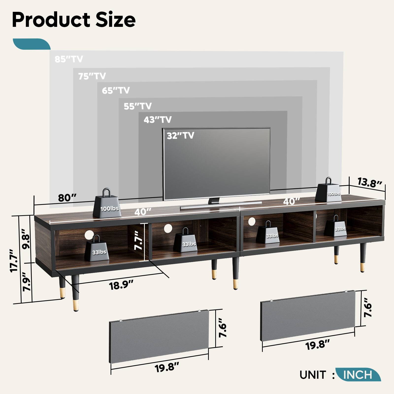 Product Size:
85" TV: 75" TV: 65" TV: 55" TV: 43" TV: 32" TV: 9.8" TV: 17.7" TV: 7.9" TV: 80" TV: 100lbs TV: 40" TV: 7.7" TV: 331bs TV: 33lbs TV: 18.9" TV: 19.8" TV: 7.6" TV: 13.8" TV: 10GI TV: 40" ODS TV: 331bs TV: 7.6" TV: 19.8" UNIT: INCH