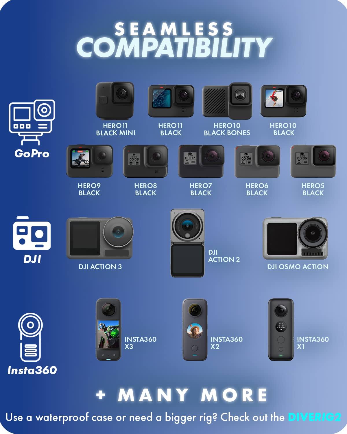 SEAMLESS COMPATIBILITY

GoPro
- HERO11 BLACK MINI
- HERO11 BLACK
- HERO10 BLACK BONES
- HERO10 BLACK
- HERO9 BLACK
- HERO8 BLACK
- HERO7 BLACK
- HERO6 BLACK
- HERO5 BLACK

DJI
- DJI ACTION 3
- DJI ACTION 2
- DJI OSMO ACTION

Insta360
- INSTA360 X3
- INSTA360 X2
- INSTA360 X1

+ MANY MORE

Use a waterproof case or need a bigger rig? Check out the DIVERIG2
