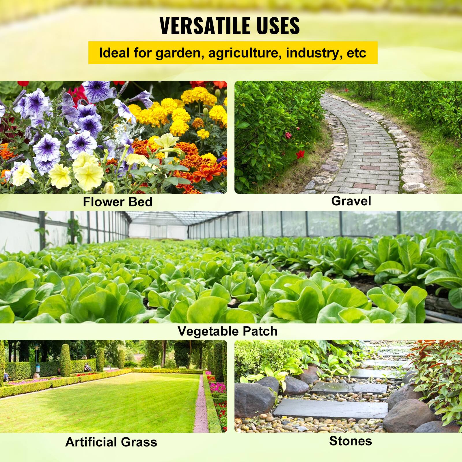 VERSATILE USES

Ideal for garden, agriculture, industry, etc.

Flower Bed
Gravel
Vegetable Patch
Artificial Grass
Stones