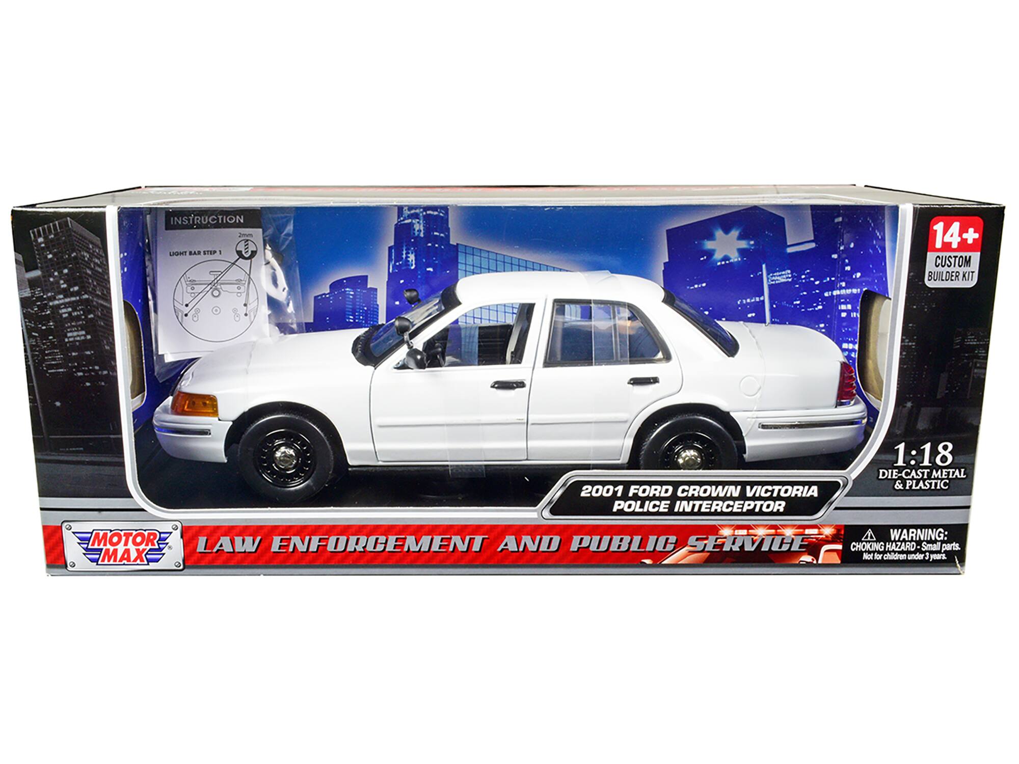 INSTRUCTION  
Smn Lan BAR STEP 1 - - 14+ CUSTOM BUILDER KIT  
2001 FORD CROWN VICTORIA POLICE INTERCEPTOR 1:18 DIE-CAST METAL & PLASTIC  
MOTOR MAX  
LAW ENFORCEMENT AND PUBLIC SERVICE  
WARNING: LAW ENFORCEMENT AND PUBLIC SERVICE CHOKING HAZARD - Small parts. Not for children under 3 years.