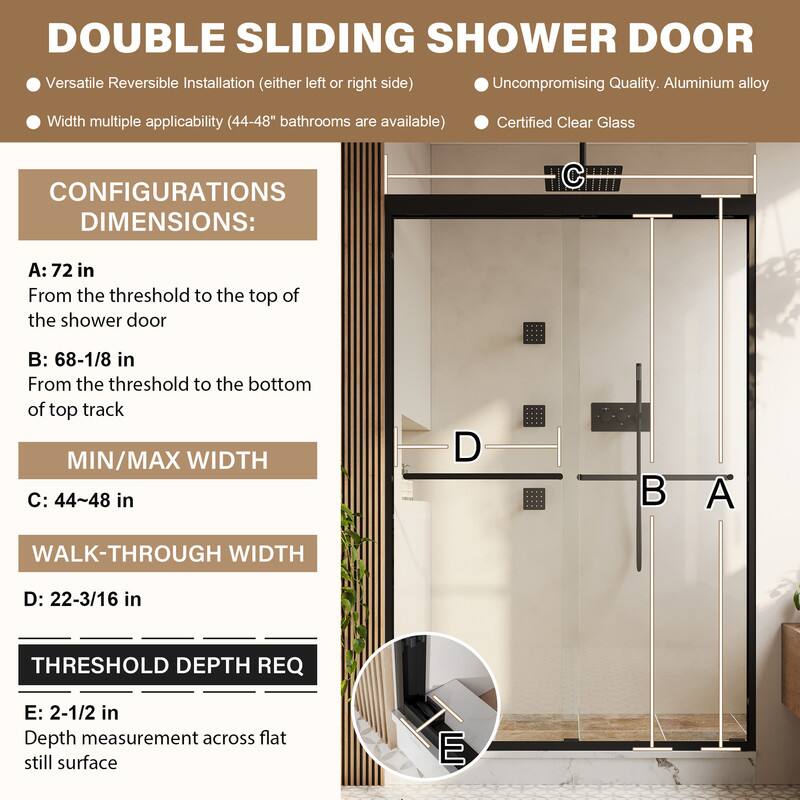 DOUBLE SLIDING SHOWER DOOR

- Versatile Reversible Installation (either left or right side)
- Uncompromising Quality. Aluminium alloy
- Width multiple applicability (44-48" bathrooms are available)
- Certified Clear Glass

CONFIGURATIONS DIMENSIONS:
A: 72 in
From the threshold to the top of the shower door

B: 68-1/8 in
From the threshold to the bottom of top track

MIN/MAX WIDTH
C: 44~48 in

WALK-THROUGH WIDTH
D: 22-3/16 in

THRESHOLD DEPTH REQ
E: 2-1/2 in
Depth measurement across flat still surface