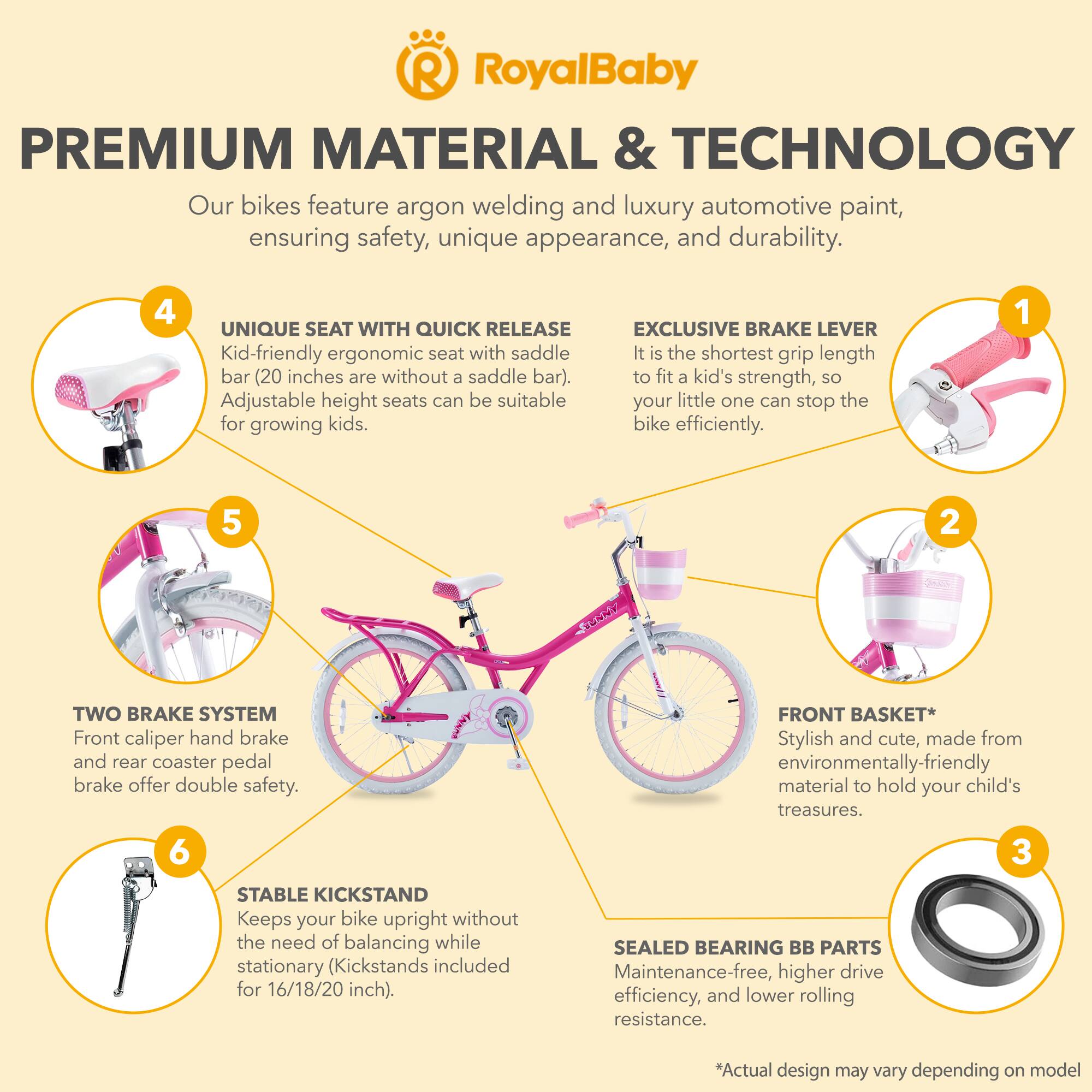 **RoyalBaby**

**PREMIUM MATERIAL & TECHNOLOGY**

Our bikes feature argon welding and luxury automotive paint, ensuring safety, unique appearance, and durability.

**1. EXCLUSIVE BRAKE LEVER**
It is the shortest grip length to fit a kid's strength, so your little one can stop the bike efficiently.

**2. TWO BRAKE SYSTEM**
Front caliper hand brake and rear coaster pedal brake offer double safety.

**3. SEALED BEARING BB PARTS**
Maintenance-free, higher drive efficiency, and lower rolling resistance.

**4. UNIQUE SEAT WITH QUICK RELEASE**
Kid-friendly ergonomic seat with saddle bar (20 inches are without a saddle bar). Adjustable height seats can be suitable for growing kids.

**5. FRONT BASKET**
Stylish and cute, made from environmentally-friendly material to hold your child's treasures.

**6. STABLE KICKSTAND**
Keeps your bike upright without the need of balancing while stationary (Kickstands included for 16/18/20 inch).

*Actual design may vary depending on model