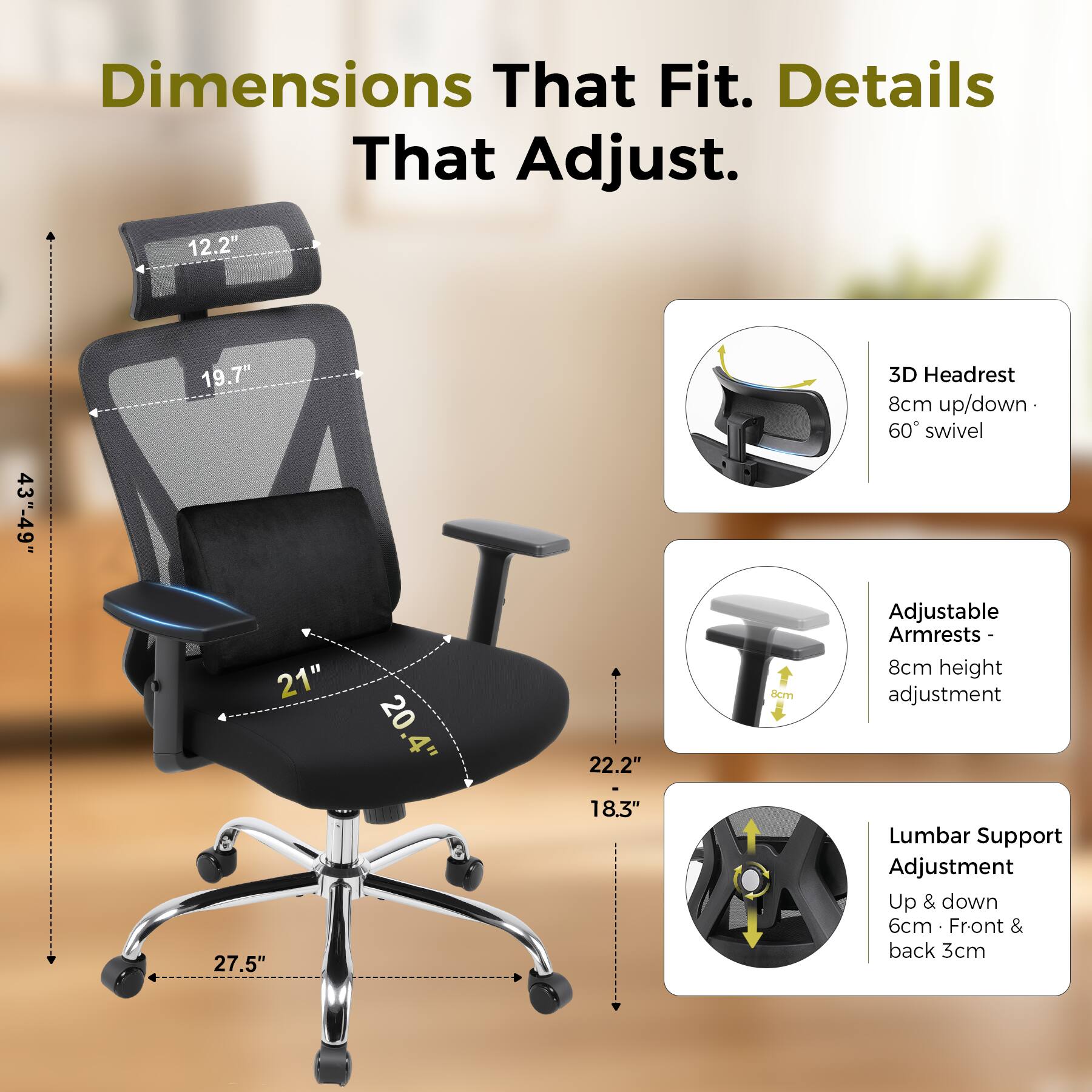 Dimensions That Fit. Details That Adjust.  
12.2"  
43"-49"  
19.7" 21"  
20  
22.2"  
8cm  
3D Headrest 8cm up/down 60° swivel  
Adjustable Armrests 8cm height adjustment  
27.5"  
18.3"  
Lumbar Support Adjustment Up & down 6cm Front & back 3cm