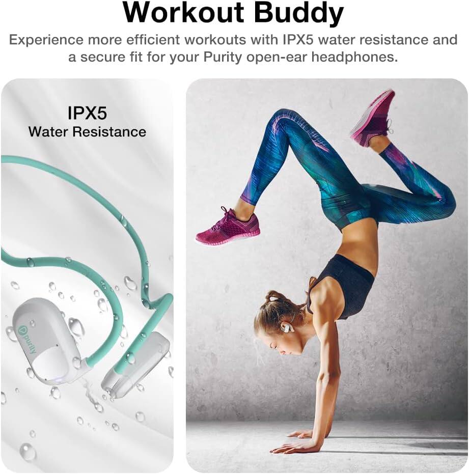 Workout Buddy

Experience more efficient workouts with IPX5 water resistance and a secure fit for your Purity open-ear headphones.

IPX5 Water Resistance