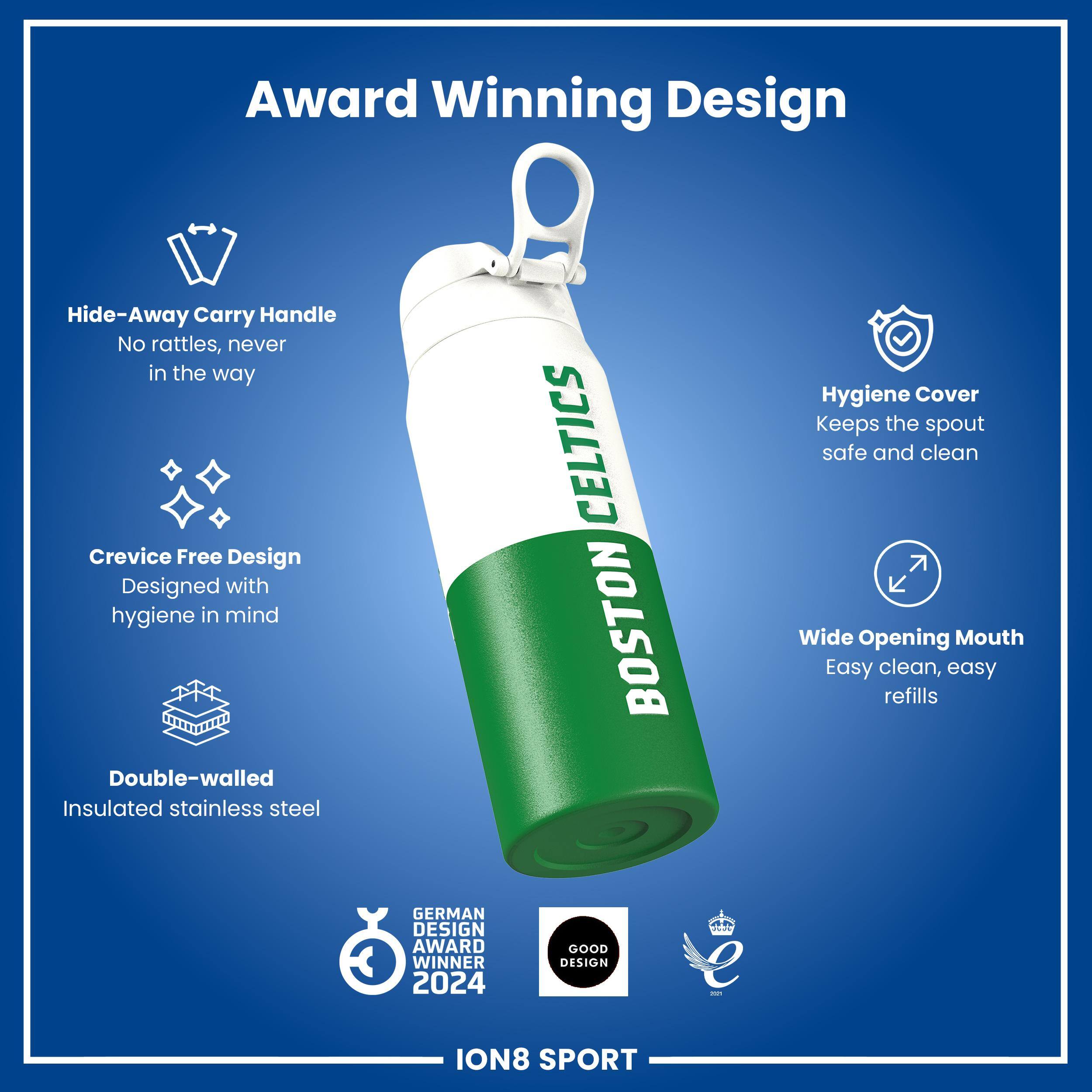 Award Winning Design

Hide-Away Carry Handle
No rattles, never in the way

Crevice Free Design
Designed with hygiene in mind

Double-walled Insulated stainless steel

CELTICS BOSTON

Hygiene Cover
Keeps the spout safe and clean

Wide Opening Mouth
Easy clean, easy refills

GERMAN DESIGN AWARD WINNER 2024

GOOD DESIGN - ION8 SPORT