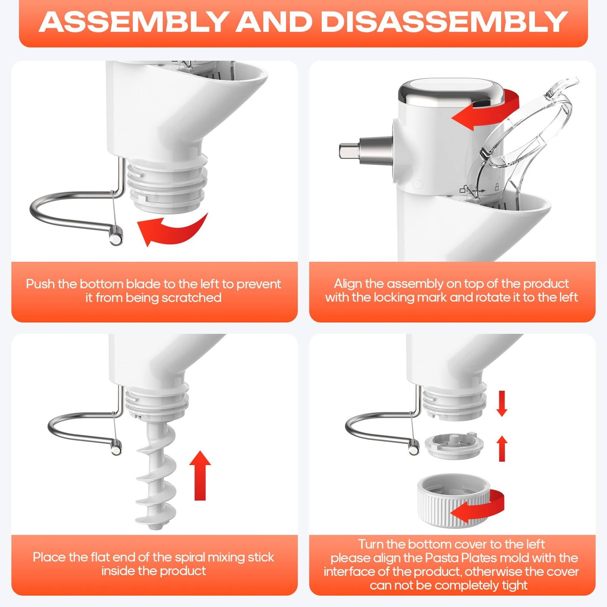 ASSEMBLY AND DISASSEMBLY

1. Push the bottom blade to the left to prevent it from being scratched.
2. Align the assembly on top of the product with the locking mark and rotate it to the left.
3. Place the flat end of the spiral mixing stick inside the product.
4. Turn the bottom cover to the left. Please align the Pasta Plates mold with the interface of the product, otherwise the cover cannot be completely tight.