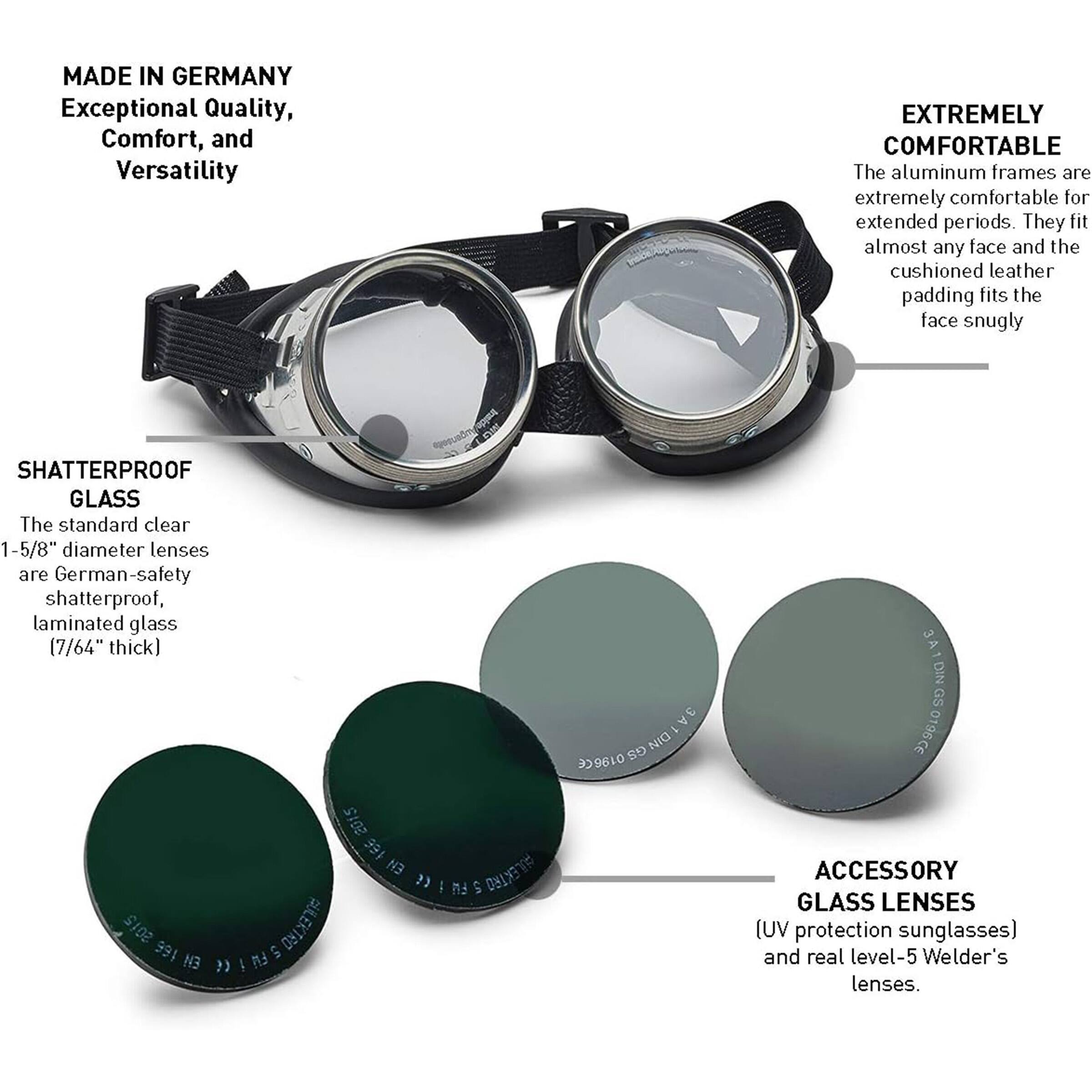 MADE IN GERMANY Exceptional Quality, Comfort, and Versatility

EXTREMELY COMFORTABLE The aluminum frames are extremely comfortable for extended periods. They fit almost any face and the cushioned leather padding fits the face snugly.

SHATTERPROOF GLASS The standard clear 1-5/8" diameter lenses are German-safety shatterproof, laminated glass (7/64" thick)

ACCESSORY GLASS LENSES (UV protection sunglasses) and real level-5 Welder's lenses.