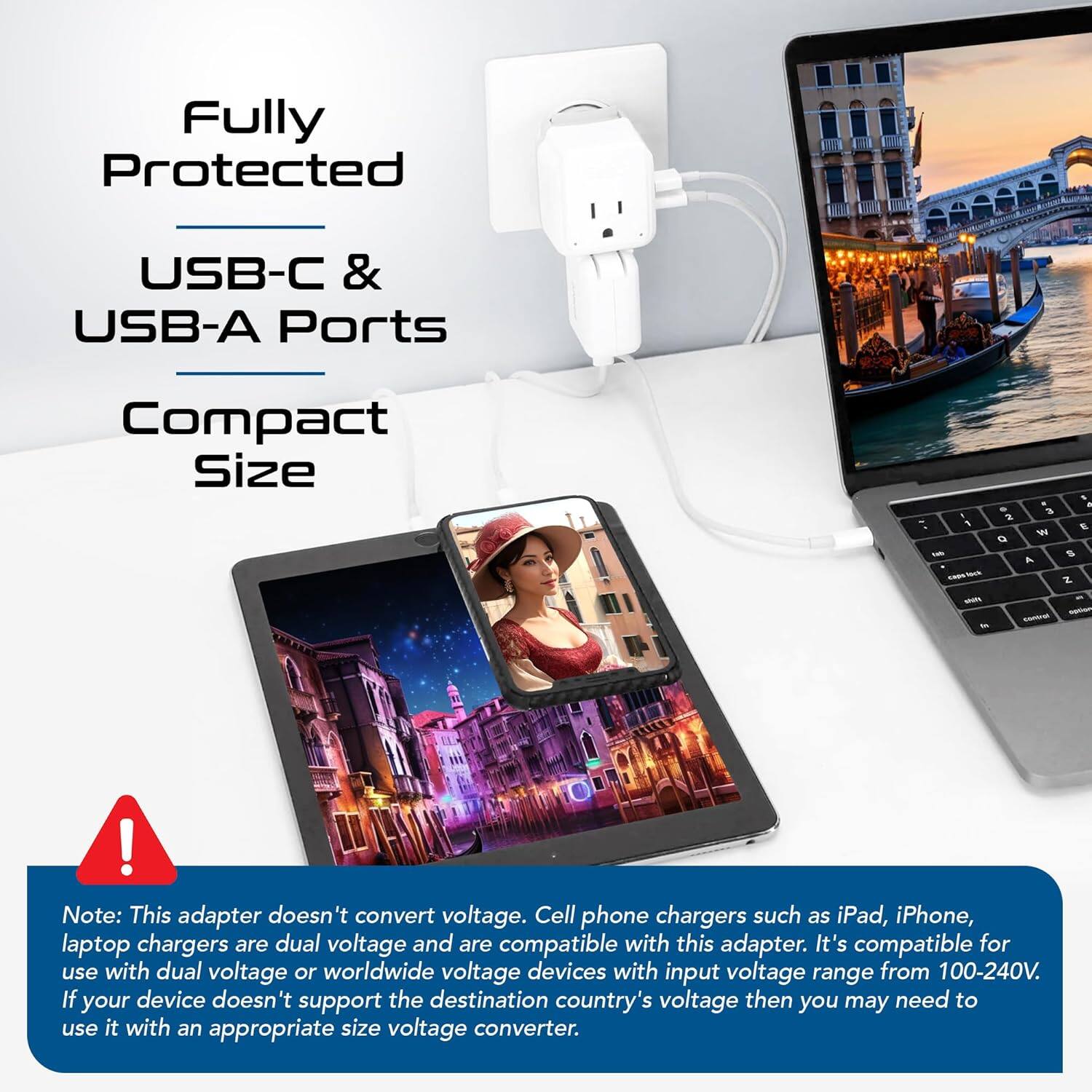 Fully Protected  
USB-C & USB-A Ports  
Compact Size  

Note: This adapter doesn't convert voltage. Cell phone chargers such as iPad, iPhone, laptop chargers are dual voltage and are compatible with this adapter. It's compatible for use with dual voltage or worldwide voltage devices with input voltage range from 100-240V. If your device doesn't support the destination country's voltage then you may need to use it with an appropriate size voltage converter.