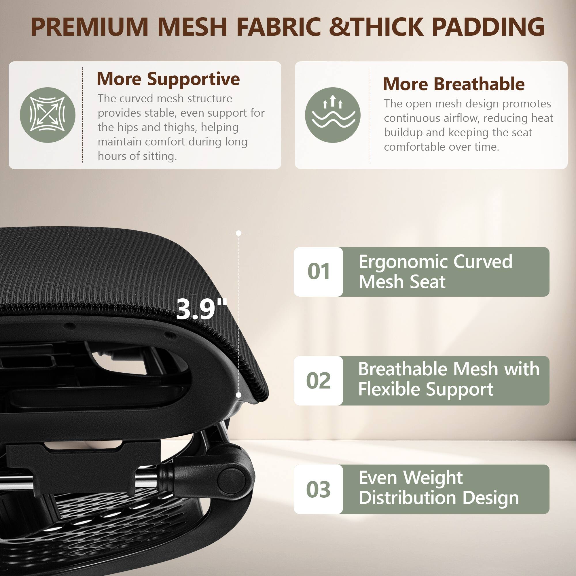 **PREMIUM MESH FABRIC & THICK PADDING**

- **More Supportive**  
  The curved mesh structure provides stable, even support for the hips and thighs, helping maintain comfort during long hours of sitting.

- **More Breathable**  
  The open mesh design promotes continuous airflow, reducing heat buildup and keeping the seat comfortable over time.

- **01 Ergonomic Curved Mesh Seat**  
  3.9"

- **02 Breathable Mesh with Flexible Support**

- **03 Even Weight Distribution Design**