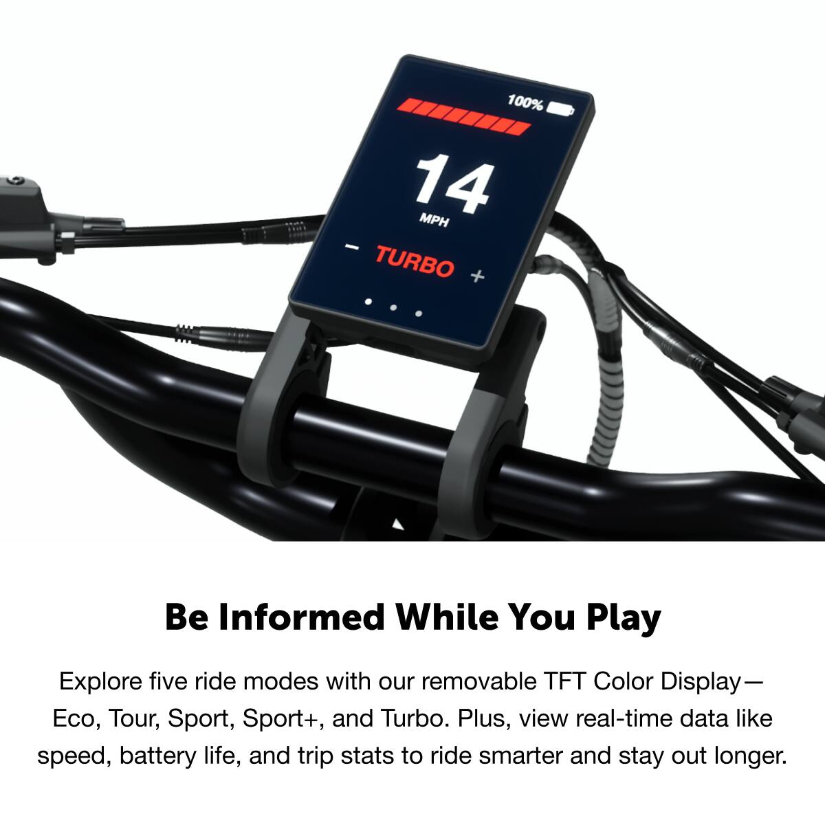 100% 14 MPH - TURBO + Be Informed While You Play
Explore five ride modes with our removable TFT Color Display—Eco, Tour, Sport, Sport+, and Turbo. Plus, view real-time data like speed, battery life, and trip stats to ride smarter and stay out longer.