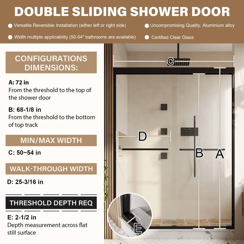 DOUBLE SLIDING SHOWER DOOR

Versatile Reversible Installation (either left or right side)
Uncompromising Quality. Aluminium alloy
Width multiple applicability (50-54" bathrooms are available)
Certified Clear Glass

CONFIGURATIONS DIMENSIONS:
A: 72 in
From the threshold to the top of the shower door

B: 68-1/8 in
From the threshold to the bottom of top track

MIN/MAX WIDTH
C: 50~54 in

WALK-THROUGH WIDTH
D: 25-3/16 in

THRESHOLD DEPTH REQ
E: 2-1/2 in
Depth measurement across flat still surface