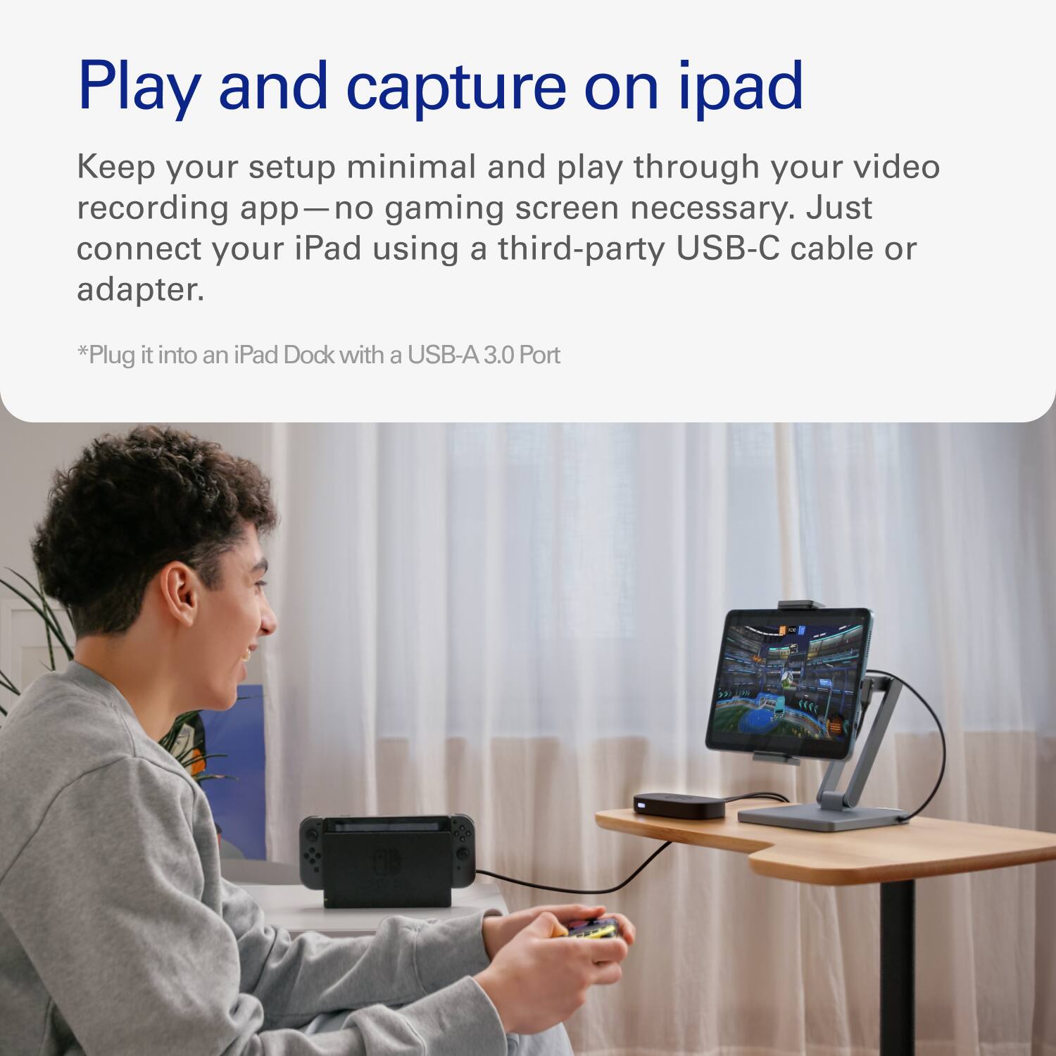 Play and capture on iPad

Keep your setup minimal and play through your video recording app—no gaming screen necessary. Just connect your iPad using a third-party USB-C cable or adapter.

*Plug it into an iPad Dock with a USB-A 3.0 Port