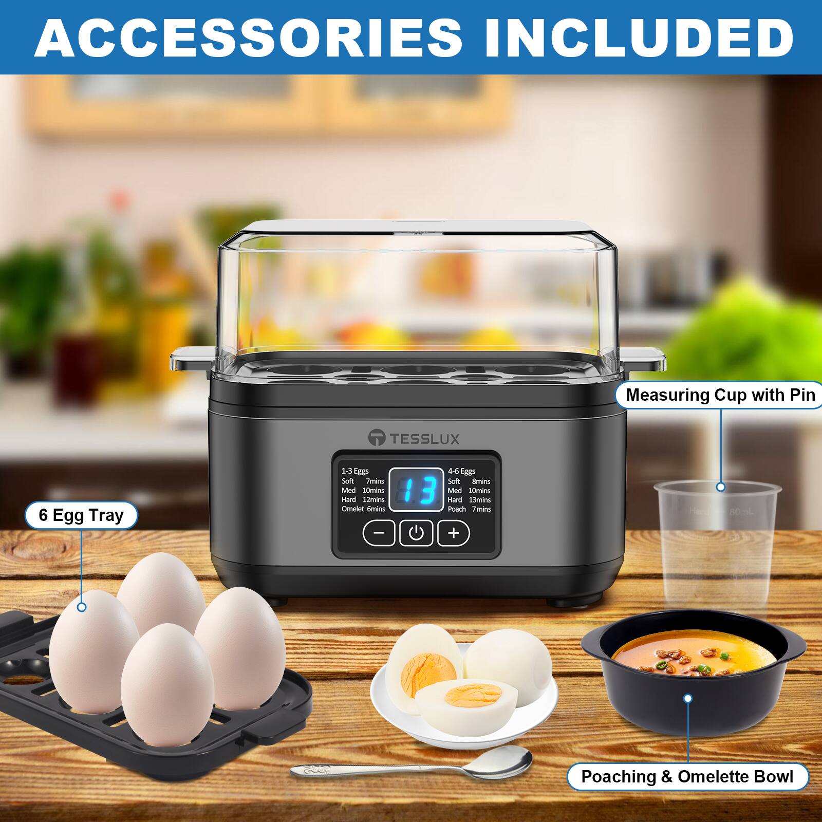 ACCESSORIES INCLUDED

- Measuring Cup with Pin
- 6 Egg Tray
- Poaching & Omelette Bowl

1-3 Eggs:
- Soft: 7 mins
- Med: 10 mins
- Hard: 13 mins

4-6 Eggs:
- Soft: 8 mins
- Med: 10 mins
- Hard: 13 mins

Poach: 7 mins