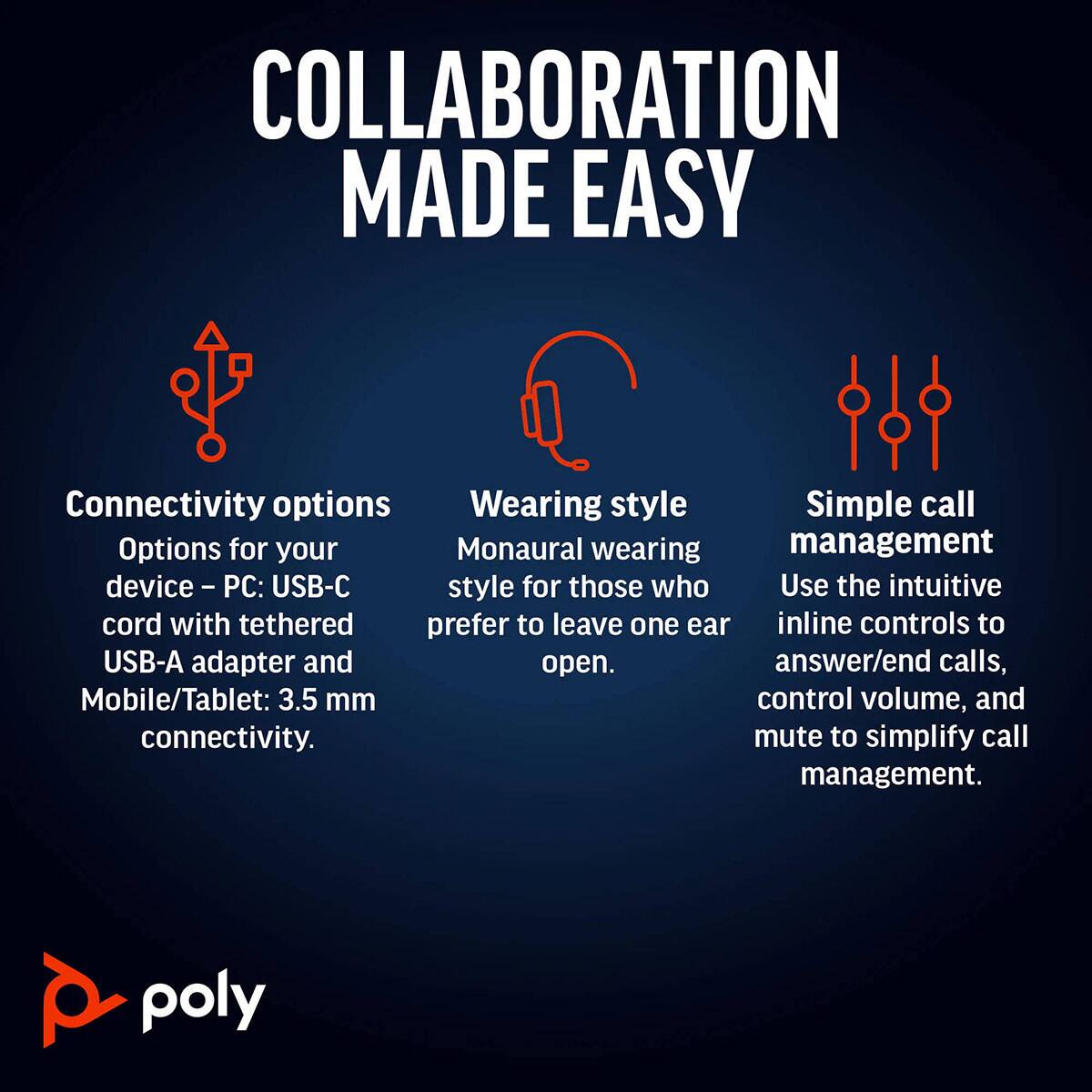 COLLABORATION MADE EASY

Connectivity options  
Options for your device – PC: USB-C cord with tethered USB-A adapter and Mobile/Tablet: 3.5 mm connectivity.

Wearing style  
Monaural wearing style for those who prefer to leave one ear open.

Simple call management  
Use the intuitive inline controls to answer/end calls, control volume, and mute to simplify call management.

poly
