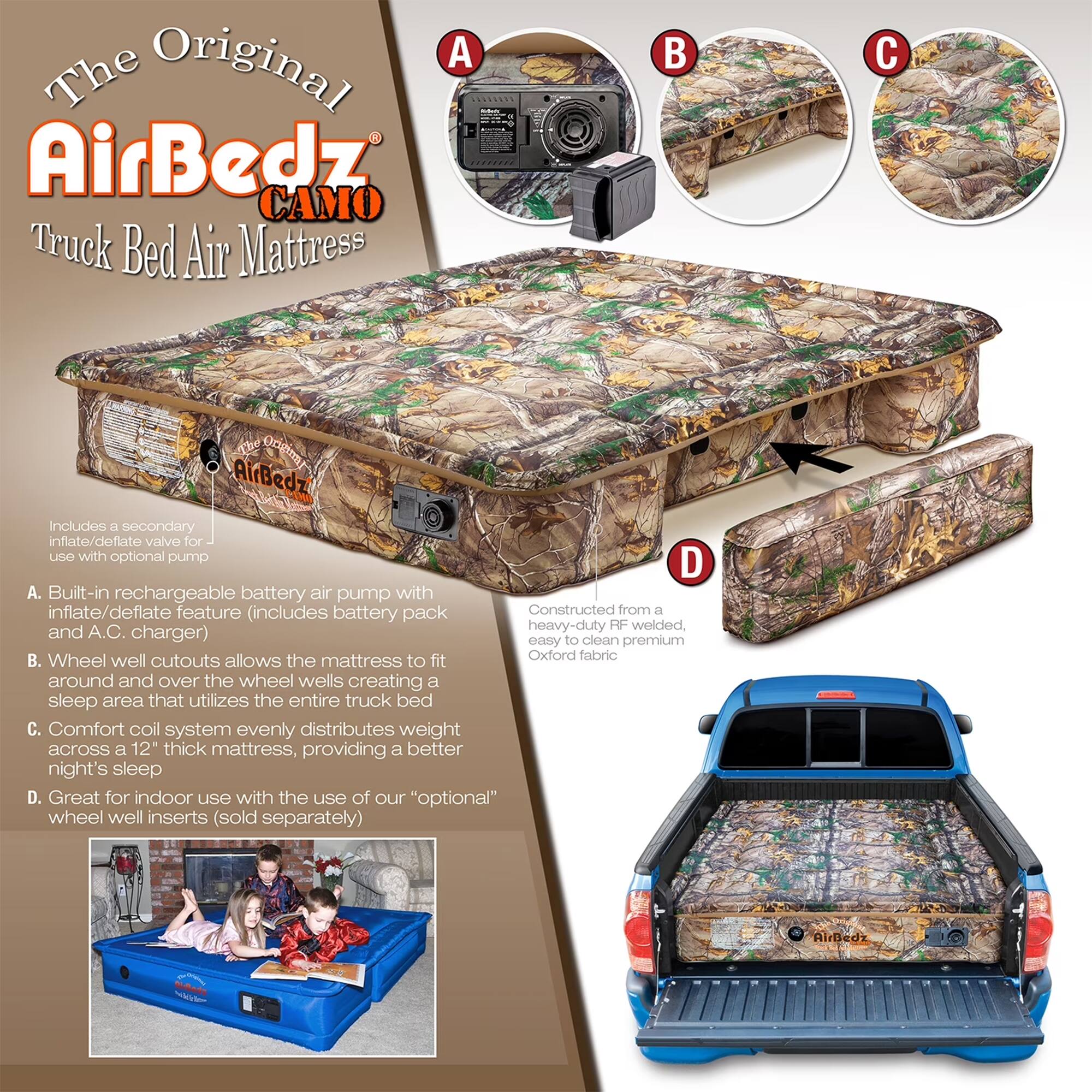 The Original AirBedz CAMO Truck Bed Air Mattress

A. Built-in rechargeable battery air pump with inflate/deflate feature (includes battery pack and A.C. charger)
B. Wheel well cutouts allows the mattress to fit around and over the wheel wells creating a sleep area that utilizes the entire truck bed
C. Comfort coil system evenly distributes weight across a 12" thick mattress, providing a better night's sleep
D. Great for indoor use with the use of our "optional" wheel well inserts (sold separately)

Includes a secondary inflate/deflate valve for use with optional pump

Constructed from a heavy-duty RF welded, easy to clean premium Oxford fabric