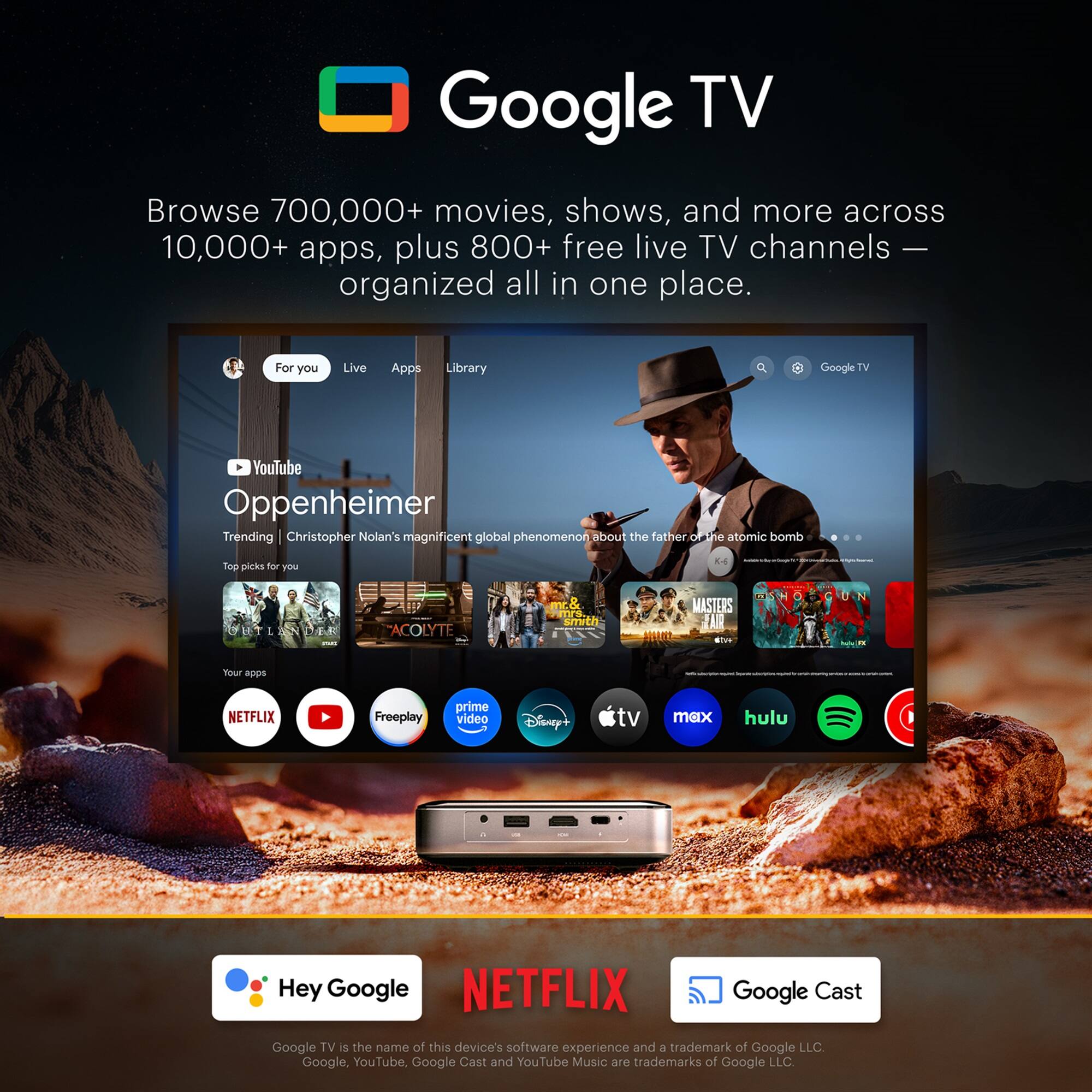 Google TV

Browse 700,000+ movies, shows, and more across 10,000+ apps, plus 800+ free live TV channels — organized all in one place.

For you Live Apps Library

YouTube Oppenheimer

Trending Christopher Nolan's magnificent global phenomenon about the father of the atomic bomb

Top picks for you

Your apps

NETFLIX Freeplay prime video Disney+ tv max hulu

Hey Google

Google TV is the name of this device's software experience and a trademark of Google LLC. Google, YouTube, Google Cast and YouTube Music are trademarks of Google LLC.