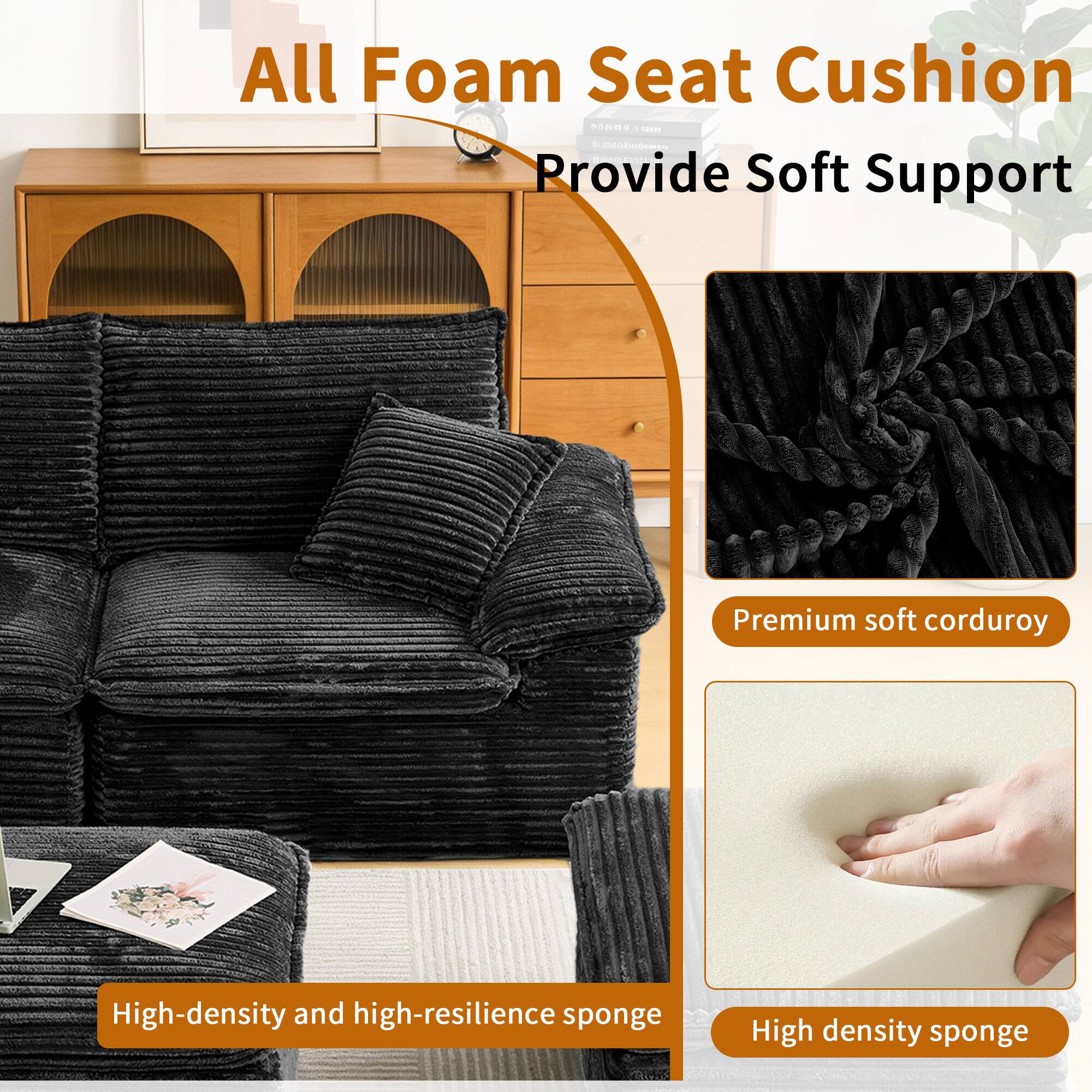 All Foam Seat Cushion  
Provide Soft Support  

Premium soft corduroy  
High-density and high-resilience sponge  
High density sponge