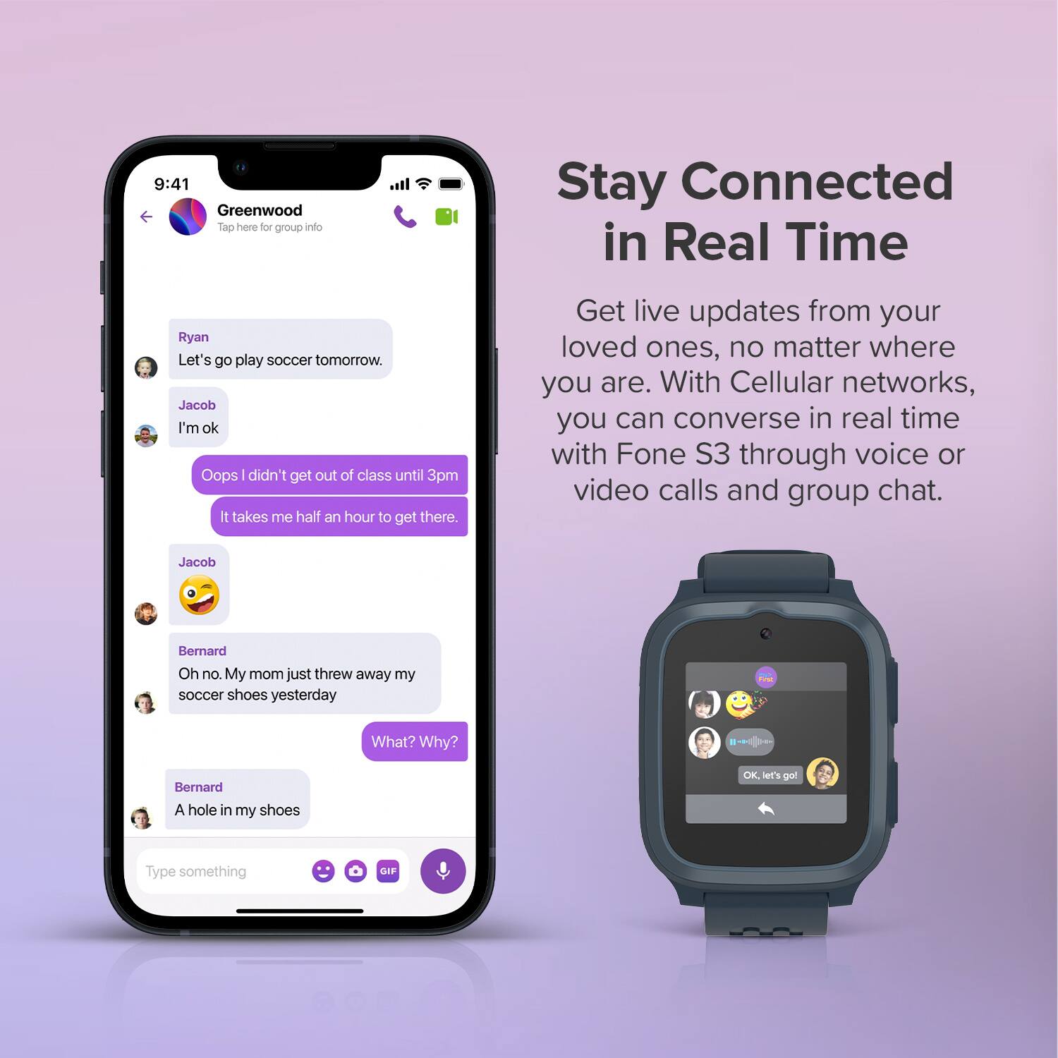 **Greenwood**  
Tap here for group info

---

**Ryan**  
Let's go play soccer tomorrow.

**Jacob**  
I'm ok

**Jacob**  
Oops I didn't get out of class until 3pm  
It takes me half an hour to get there.

**Bernard**  
Oh no. My mom just threw away my soccer shoes yesterday

**Jacob**  
What? Why?

**Bernard**  
A hole in my shoes

---

**Stay Connected in Real Time**

Get live updates from your loved ones, no matter where you are. With Cellular networks, you can converse in real time with Fone S3 through voice or video calls and group chat.