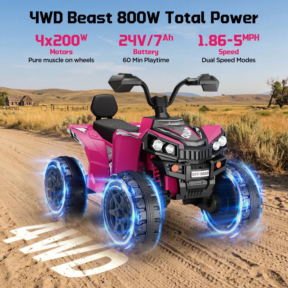 4WD Beast 800W Total Power  
4x200W Motors  
24V/7Ah Battery  
1.86-5MPH Speed  
60 Min Playtime  
Dual Speed Modes  
Pure muscle on wheels  
4WD  
QUAD OFF-ROAD