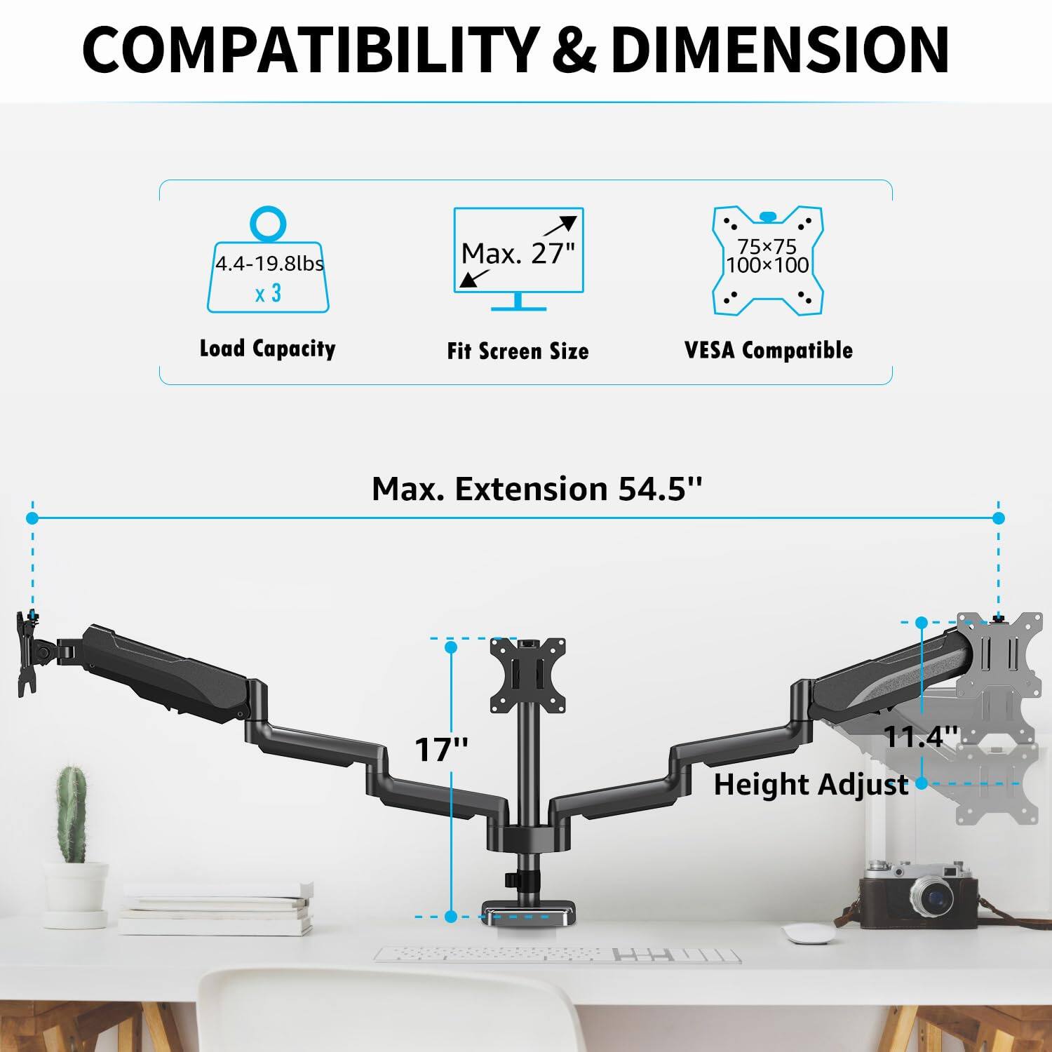 COMPATIBILITY & DIMENSION

- Load Capacity: 4.4-19.8lbs x 3
- Fit Screen Size: Max. 27"
- VESA Compatible: 75x75, 100x100

Max. Extension: 54.5"

- Height Adjust: 11.4"
- Max. Extension: 54.5"
- Max. Extension: 17"