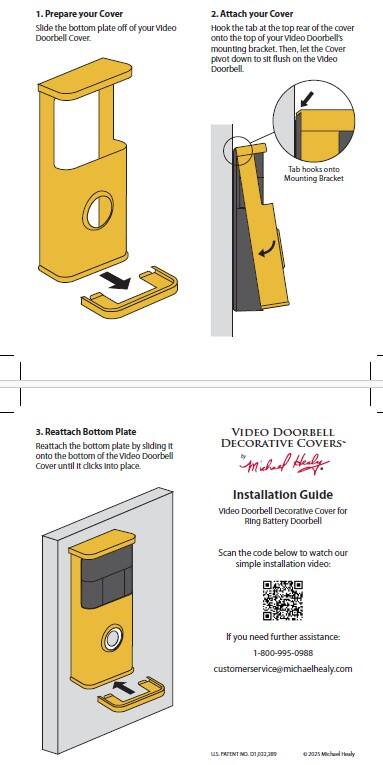 1. Prepare your Cover: Slide the bottom plate off of your Video Doorbell Cover.
2. Attach your Cover: Hook the tab at the top rear of the cover onto the top of your Video Doorbell's mounting bracket. Then, let the Cover pivot down to sit flush on the Video Doorbell. Tab hooks onto Mounting Bracket.
3. Reattach Bottom Plate: Reattach the bottom plate by sliding it onto the bottom of the Video Doorbell Cover until it clicks into place.

VIDEO DOORBELL DECORATIVE COVERS
Michael Healy Installation Guide
Video Doorbell Decorative Cover for Ring Battery Doorbell

Scan the code below to watch our simple installation video:

If you need further assistance:
1-800-995-0988
customerservice@michaelhealy.com

PATENT NO 01,032,389 © 2025 Michael Healy