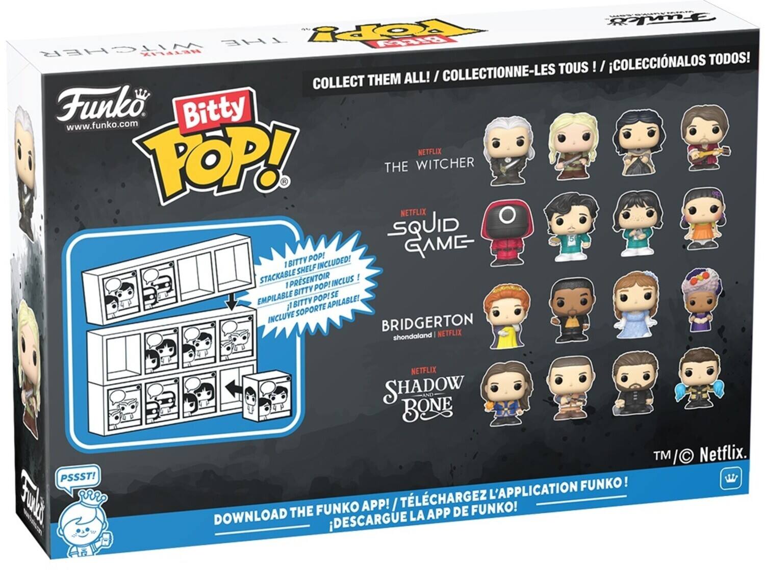 COLLECTIONNE-LES TOUS ! I COLECCINALOS TODOS! COLLECT THEM ALL! I Funko. Bitty www.funko.com i i TOP! NETFLIX THE WITCHER NETFLIX SQUID GAME I BITTY INCLUDED! SHELF STACKABLE IPRSENTOIR INCLUS I POP! SITTY SE EMPILABLE BITTY POP! APILABLE! l SOPORTE INCLUVE BRIDGERTON shondaland NETFLIX PSSST! aRR NETFLIX SHADOW AND BONE L'APPLICATION FUNKO! FUNKO APP! / TLCHARGEZ FUNKO! DOWNLOAD THE LA APP DE DESCARGUE TM I I Netflix.