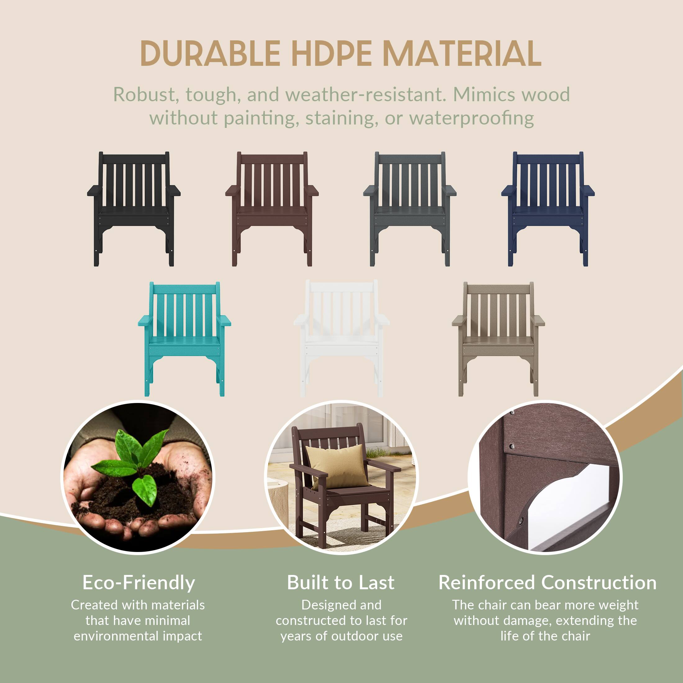DURABLE HDPE MATERIAL  
Robust, tough, and weather-resistant. Mimics wood without painting, staining, or waterproofing

Eco-Friendly  
Created with materials that have minimal environmental impact

Built to Last  
Reinforced Construction  
Designed and constructed to last for years of outdoor use

Reinforced Construction  
The chair can bear more weight without damage, extending the life of the chair