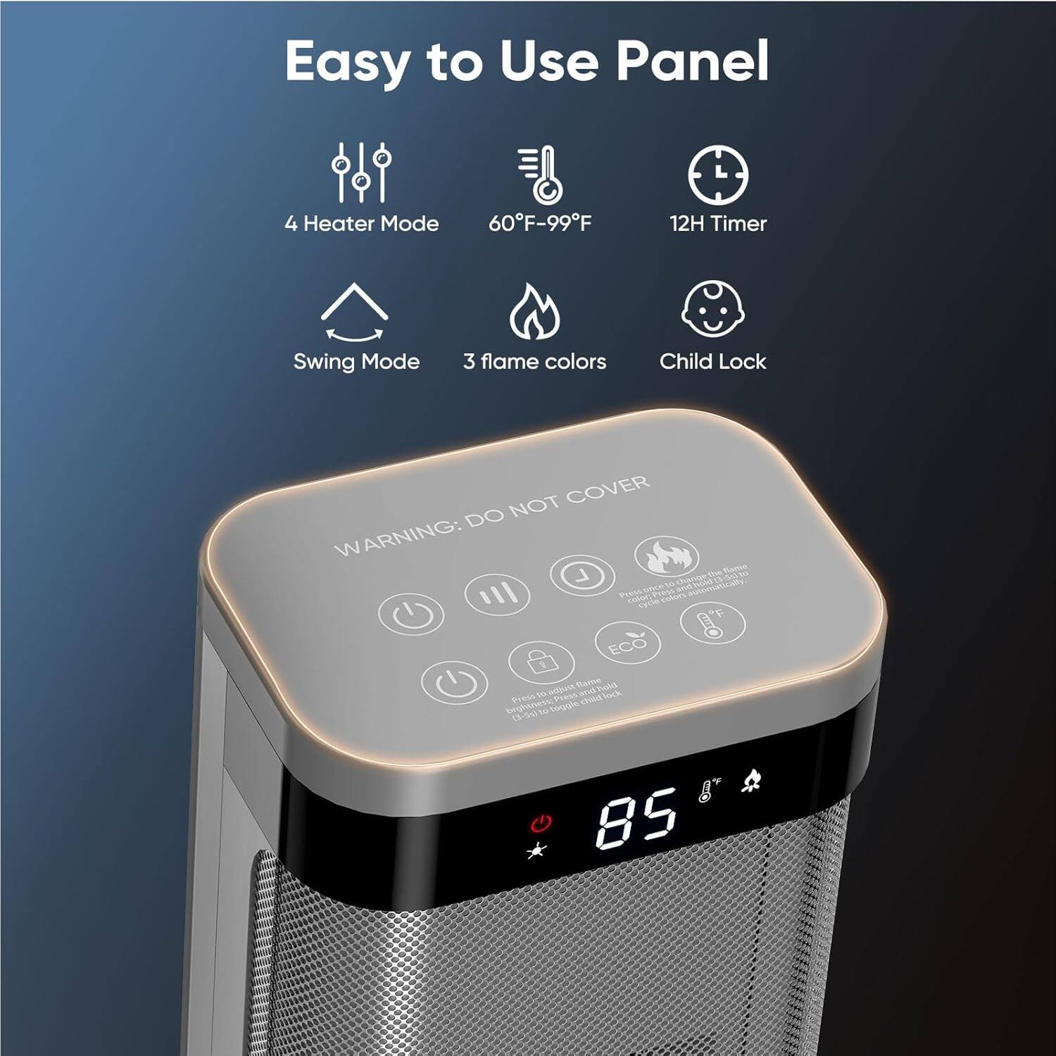 Easy to Use Panel  
4 Heater Mode  
60°F-99°F  
12H Timer  
Swing Mode  
3 flame colors  
Child Lock  

WARNING: DO NOT COVER  

Press to turn on the heater  
Press to turn off the heater  
Press to adjust the flame colors  
Press to adjust the temperature  
Press to turn on the swing mode  
Press to turn on the child lock  

85°F
