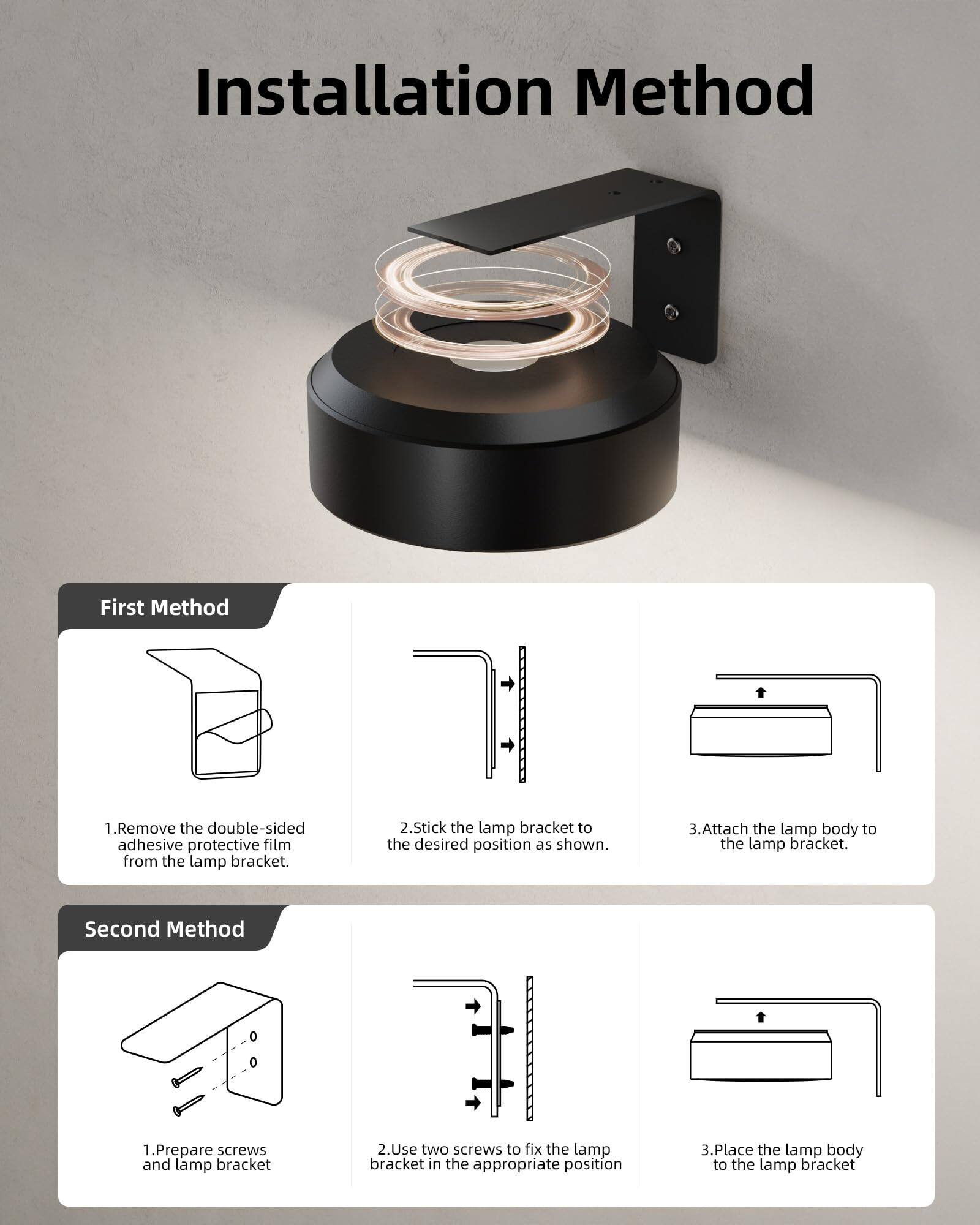 Installation Method

First Method
1. Remove the double-sided adhesive protective film from the lamp bracket.
2. Stick the lamp bracket to the desired position as shown.
3. Attach the lamp body to the lamp bracket.

Second Method
1. Prepare screws and lamp bracket.
2. Use two screws to fix the lamp bracket in the appropriate position.
3. Place the lamp body to the lamp bracket.
