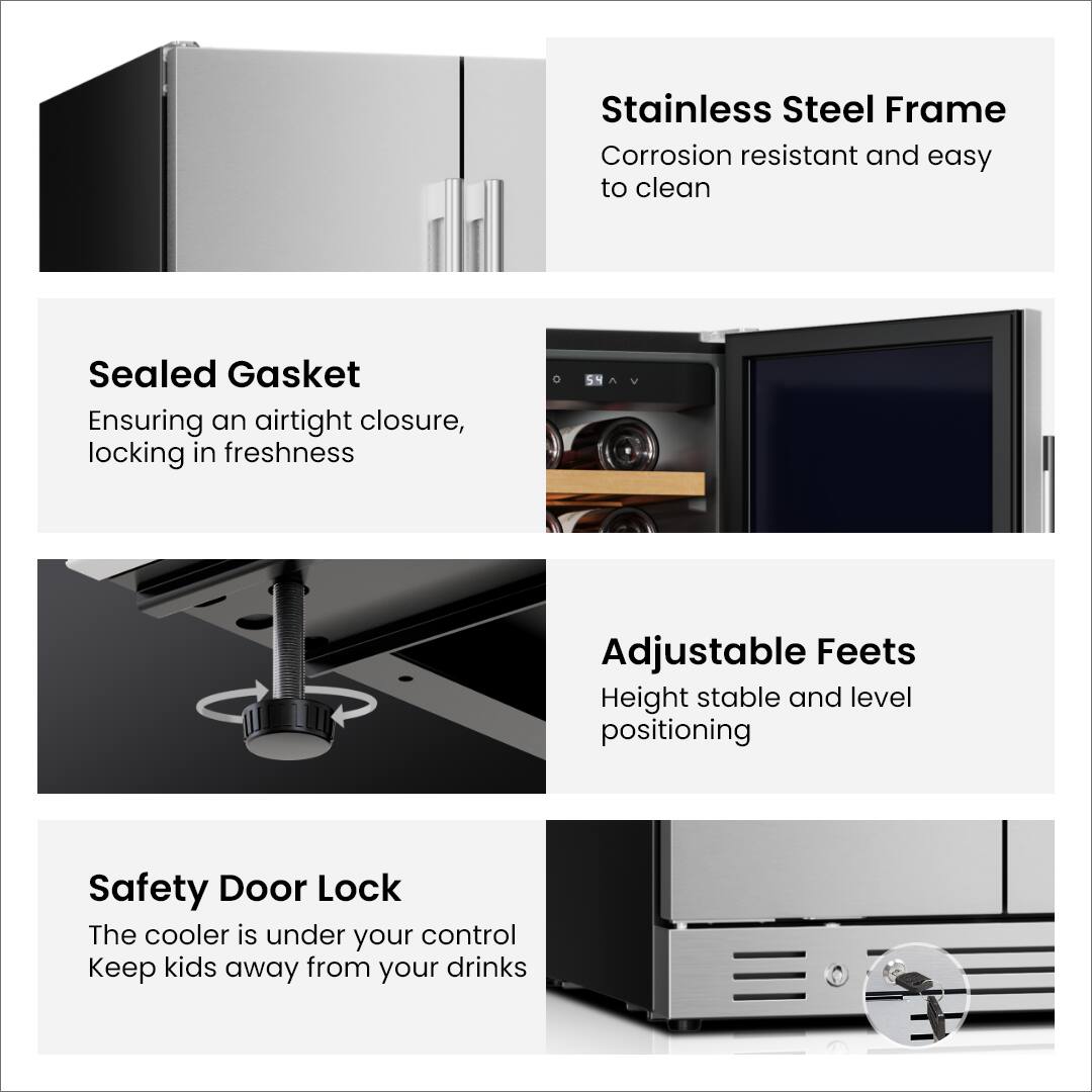 Stainless Steel Frame  
Corrosion resistant and easy to clean  

Sealed Gasket  
Ensuring an airtight closure, locking in freshness  

Adjustable Feet  
Height stable and level positioning  

Safety Door Lock  
The cooler is under your control  
Keep kids away from your drinks