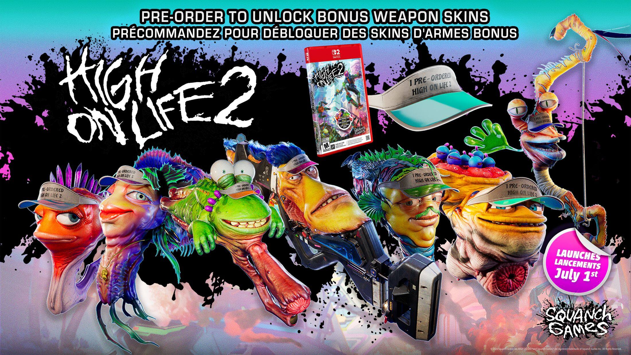 PRE-ORDER TO UNLOCK BONUS WEAPON SKINS  
PRÉCOMMANDEZ POUR DÉBLOQUER DES SKINS D'ARMES BONUS  

HIGH ON LIFE 2  

I PRE-ORDERED HIGH ON LIFE 2  
I PRE-ORDERED HIGH ON LIFE 2  

LAUNCHES  
LANCÉMENTS  
July 1st  
July 1st  

SQUANCH GAMES