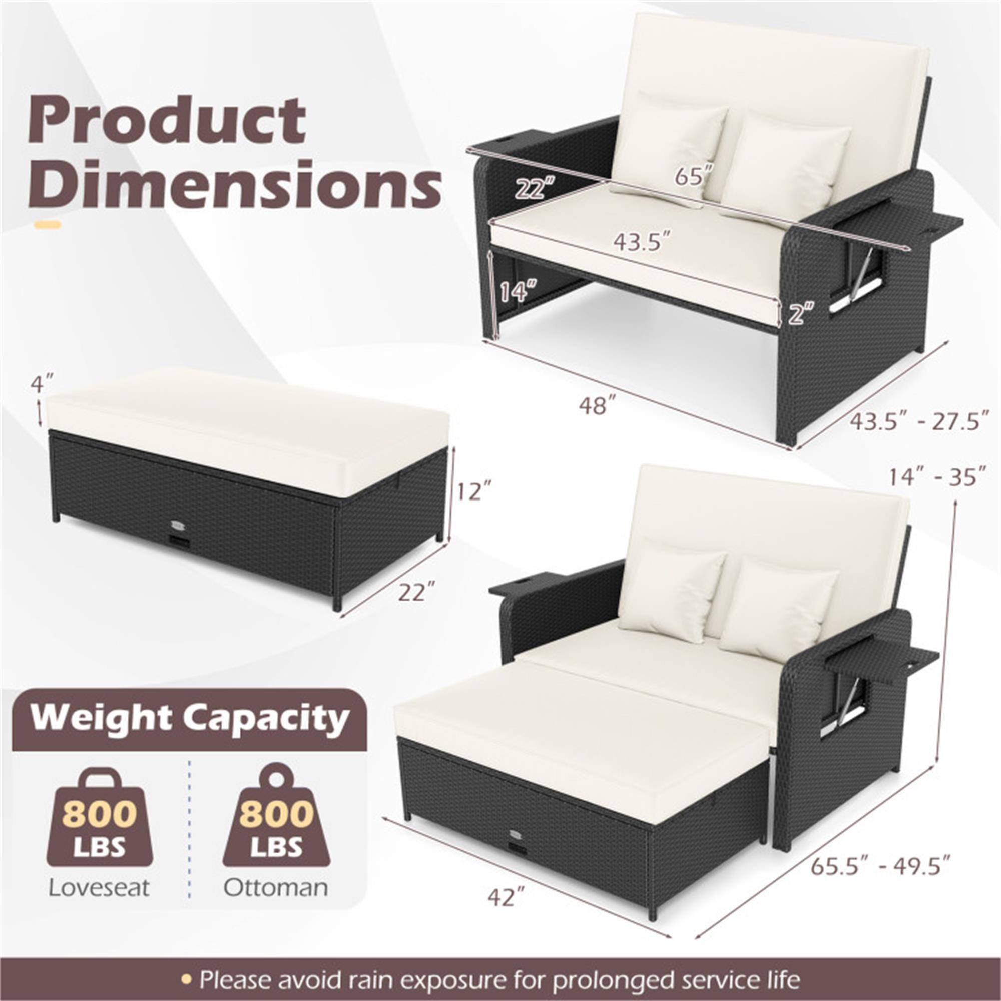 Product Dimensions  
- Loveseat: 65" W x 43.5" D x 48" H  
- Ottoman: 43.5" - 27.5" D x 14" - 35" H  
- Loveseat Depth: 43.5" - 27.5"  
- Loveseat Height: 48"  
- Ottoman: 22" W x 12" D x 4" H  
- Loveseat Seat Height: 14"  
- Loveseat Armrest Height: 22"  
- Ottoman: 42" W x 65.5" - 49.5" L  

Weight Capacity  
- Loveseat: 800 LBS  
- Ottoman: 800 LBS  

Please avoid rain exposure for prolonged service life.